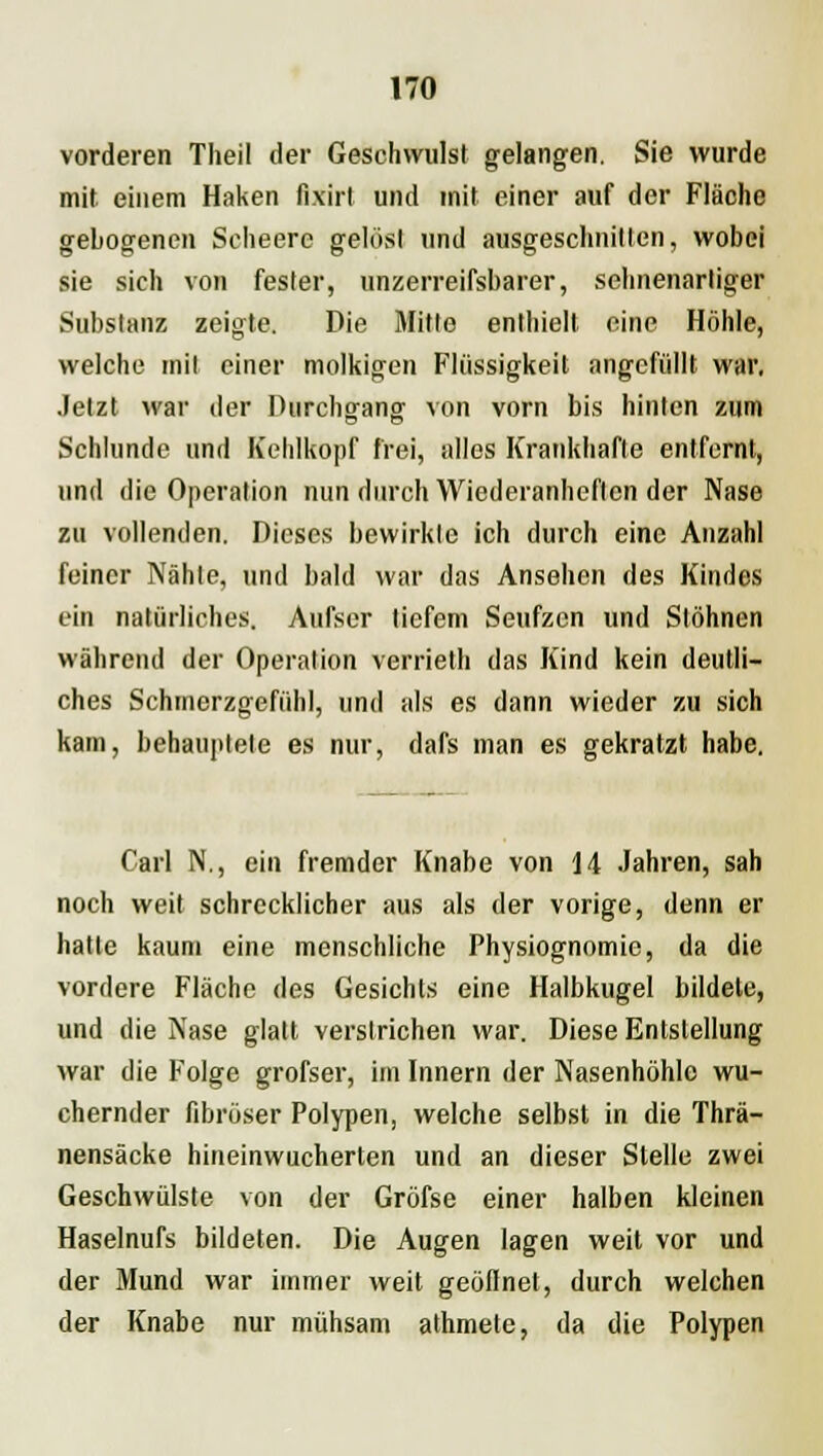 vorderen Theil der Geschwulst gelangen. Sie wurde mit einem Haken fixirt und mit einer auf der Fläche gebogenen Scheere gelöst und ausgeschnitten, wobei sie sich von fester, unzerreifsbarer, sehnenartiger Substanz zeigte. Die Mitte enthielt eine Höhle, welche mit einer molkigen Flüssigkeit angefüllt war. Jetzt war der Durchgang von vorn bis hinten zum Schlünde und Kehlkopf frei, alles Krankhafte entfernt, und die Operation nun durch Wiederanheften der Nase zu vollenden. Dieses bewirkte ich durch eine Anzahl feiner Nähte, und bald war das Ansehen des Kindes ein natürliches. Aufser tiefem Seufzen und Stöhnen während der Operation verrieth das Kind kein deutli- ches Schmerzgefühl, und als es dann wieder zu sich kam, behauptete es nur, dafs man es gekratzt habe. Carl N., ein fremder Knabe von 14 Jahren, sah noch weit schrecklicher aus als der vorige, denn er hatte kaum eine menschliche Physiognomie, da die vordere Fläche des Gesichts eine Halbkugel bildete, und die Nase glatt verstrichen war. Diese Entstellung war die Folge grofser, im Innern der Nasenhöhle wu- chernder fibröser Polypen, welche selbst in die Thrä- nensäcke hineinwucherten und an dieser Stelle zwei Geschwülste von der Gröfse einer halben kleinen Haselnufs bildeten. Die Augen lagen weit vor und der Mund war immer weit geöflnet, durch welchen der Knabe nur mühsam athmete, da die Polypen