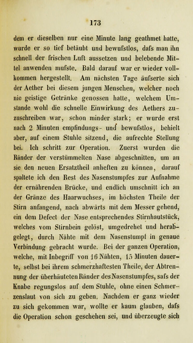 dem er dieselben nur eine Minute lang geathmet hatte, wurde er so tief betäubt und bewufstlos, dafs man ihn schnell der frischen Luft aussetzen und belebende Mit- tel anwenden mufste. Bald darauf war er wieder voll- kommen hergestellt. Am nächsten Tage äufserte sich der Aether bei diesem jungen Menschen, welcher noch nie geistige Getränke genossen hatte, welchem Um- stände wohl die schnelle Einwirkung des Aethers zu- zuschreiben war, schon minder stark; er wurde erst nach 2 Minuten empfindungs- und bewufstlos, behielt aber, auf einem Stuhle sitzend, die aufrechte Stellung bei. Ich schritt zur Operation. Zuerst wurden die Ränder der verstümmelten Nase abgeschnitten, um an sie den neuen Ersatztheil anheften zu können, darauf spaltete ich den Rest des Nasenslumpfes zur Aufnahme der ernährenden Brücke, und endlich umschnitt ich an der Gränze des Haarwuchses, im höchsten Theile der Stirn anfangend, nach abwärts mit dem Messer gehend, ein dem Defect der Nase entsprechendes Stirnhautslück, welches vom Stirnbein gelöst, umgedrehet und herab- gelegt, durch Nähte mit dem Nasenslumpf in genaue Verbindung gebracht wurde. Bei der ganzen Operation, welche, mit Inbegriff von 16 Nähten, 15 Minuten dauer- te, selbst bei ihrem schmerzhaftesten Theile, der Abtren- nung der überhäuteten Ränder des Nasenstumpfes, safs der Knabe regungslos auf dem Stuhle, ohne einen Schmer- zenslaut von sich zu geben. Nachdem er ganz wieder zu sich gekommen war, wollte er kaum glauben, dafs die Operation schon geschehen sei, und überzeugte sich