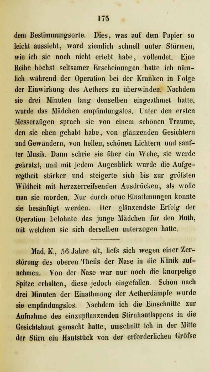 dem Bestimmungsorte. Dies, was auf dem Papier so leicht aussieht, ward ziemlich schnell unter Stürmen, wie ich sie noch nicht erlebt habe, vollendet. Eine Reihe höchst seltsamer Erscheinungen hatte ich näm- lich während der Operation bei der Kranken in Folge der Einwirkung des Aethers zu überwinden. Nachdem sie drei Minuten lang denselben eingeathmet hatte, wurde das Mädchen empfindungslos. Unter den ersten Messerzügen sprach sie von einem schönen Traume, den sie eben gehabt habe, von glänzenden Gesichtern und Gewändern, von hellen, schönen Lichtern und sanf- ter Musik. Dann schrie sie über ein Wehe, sie werde gekratzt, und mit jedem Augenblick wurde die Aufge- regtheit stärker und steigerte sich bis zur gröfsten Wildheit mit herzzerreifsenden Ausdrücken, als wolle man sie morden. Nur durch neue Einathmungen konnte sie besänftigt werden. Der glänzendste Erfolg der Operation belohnte das junge Mädchen für den Muth, mit welchem sie sich derselben unterzogen hatte. Mad. K., 56 Jahre alt, liefs sich wegen einer Zer- störung des oberen Theils der Nase in die Klinik auf- nehmen. Von der Nase war nur noch die knorpelige Spitze erhalten, diese jedoch eingefallen. Schon nach drei Minuten der Einathmung der Aetherdämpfe wurde sie empfindungslos. Nachdem ich die Einschnitte zur Aufnahme des einzupflanzenden Stirnhautlappens in die Gesichtshaut gemacht hatte, umschnitt ich in der Mitte der Stirn ein Hautstück von der erforderlichen Gröfse