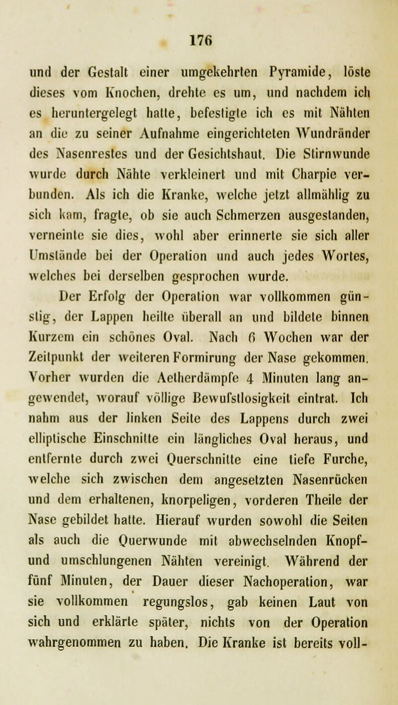 und der Gestalt einer umgekehrten Pyramide, löste dieses vom Knochen, drehte es um, und nachdem ich es heruntergelegt hatte, befestigte ich es mit Nähten an diu zu seiner Aufnahme eingerichteten Wundriinder des Nasenrestes und der Gesichtshaut. Die Stirnwunde wurde durch Nähte verkleinert und mit Charpie ver- bunden. Als ich die Kranke, welche jetzt allmählig zu sich kam, fragte, ob sie auch Schmerzen ausgestanden, verneinte sie dies, wohl aber erinnerte sie sich aller Umstände bei der Operation und auch jedes Wortes, welches bei derselben gesprochen wurde. Der Erfolg der Operation war vollkommen gün- stig, der Lappen heilte überall an und bildete binnen Kurzem ein schönes Oval. Nach 6 Wochen war der Zeitpunkt der weiteren Formirung der Nase gekommen. Vorher wurden die Aelherdämpfc 4 Minuten lang an- gewendet, worauf völlige Bewufstlosigkeit eintrat. Ich nahm aus der linken Seite des Lappens durch zwei elliptische Einschnitte ein längliches Oval heraus, und entfernte durch zwei Querschnitte eine liefe Furche, welche sich zwischen dem angesetzten Nasenrücken und dem erhaltenen, knorpeligen, vorderen Theile der Nase gebildet hatte. Hierauf wurden sowohl die Seiten als auch die Querwunde mit abwechselnden Knopf- und umschlungenen Nähten vereinigt. Während der fünf Minuten, der Dauer dieser Nachoperation, war sie vollkommen regungslos, gab keinen Laut von sich und erklärte später, nichts von der Operation wahrgenommen zu haben. Die Kranke ist bereits voll-