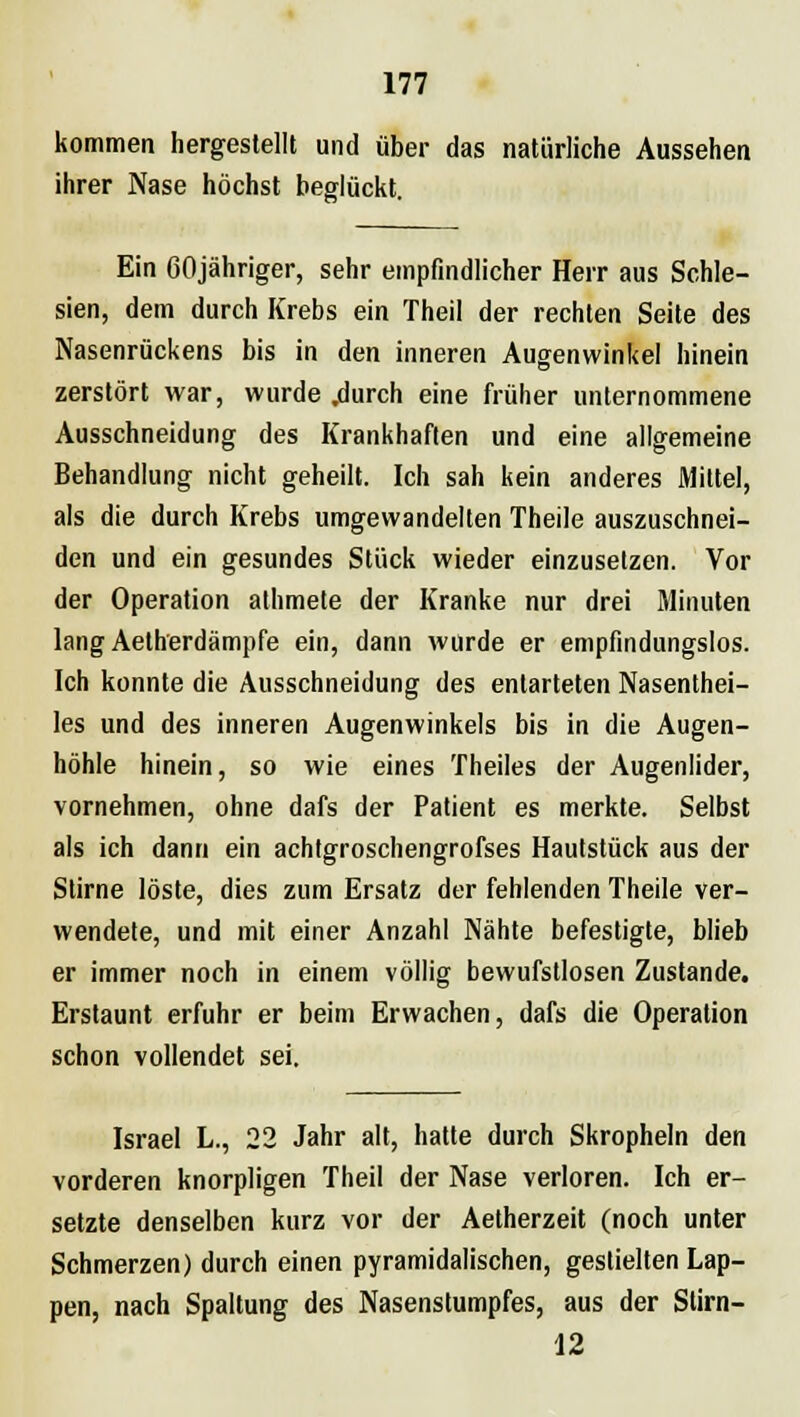 kommen hergestellt und über das natürliche Aussehen ihrer Nase höchst beglückt. Ein ßOjähriger, sehr empfindlicher Herr aus Schle- sien, dem durch Krebs ein Theil der rechten Seite des Nasenrückens bis in den inneren Augenwinkel hinein zerstört war, wurde .durch eine früher unternommene Ausschneidung des Krankhaften und eine allgemeine Behandlung nicht geheilt. Ich sah kein anderes Mittel, als die durch Krebs umgewandelten Theile auszuschnei- den und ein gesundes Stück wieder einzusetzen. Vor der Operation athmete der Kranke nur drei Minuten lang Aelherdämpfe ein, dann wurde er empfindungslos. Ich konnte die Ausschneidung des entarteten Nasenthei- les und des inneren Augenwinkels bis in die Augen- höhle hinein, so wie eines Theiles der Augenlider, vornehmen, ohne dafs der Patient es merkte. Selbst als ich dann ein achtgroschengrofses Hautstück aus der Stirne löste, dies zum Ersatz der fehlenden Theile ver- wendete, und mit einer Anzahl Nähte befestigte, blieb er immer noch in einem völlig bewufstlosen Zustande. Erstaunt erfuhr er beim Erwachen, dafs die Operation schon vollendet sei. Israel L., 22 Jahr alt, hatte durch Skropheln den vorderen knorpligen Theil der Nase verloren. Ich er- setzte denselben kurz vor der Aetherzeit (noch unter Schmerzen) durch einen pyramidalischen, gestielten Lap- pen, nach Spaltung des Nasenstumpfes, aus der Slirn- 12