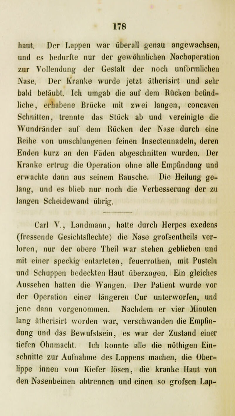 haut. Der Lappen war überall genau angewachsen, und es bedurfte nur der gewöhnlichen Nachoperation zur Vollendung der Gestalt der noch unförmlichen Nase. Der Kranke wurde jetzt atherisirt und sehr bald betäubt. Ich umgab die auf dem Rücken befind- liche, erhabene Brücke mit zwei langen, coneaven Schnitten, trennte das Stück ab und vereinigte die Wundränder auf dem Rücken der Nase durch eine Reihe von umschlungenen feinen Insectennadeln, deren Enden kurz an den Fäden abgeschnitten wurden. Der Kranke ertrug die Operation ohne alle Empfindung und erwachte dann aus seinem Rausche. Die Heilung ge- lang, und es blieb nur noch die Verbesserung der zu langen Scheidewand übrig. Carl V., Landmann, hatte durch Herpes exedens (fressende Gesichtsflechte) die Nase grofsenlheils ver- loren, nur der obere Theil war stehen geblieben und mit einer speckig entarteten, feuerrothen, mit Pusteln und Schuppen bedeckten Haut überzogen. Ein gleiches Aussehen hatten die Wangen. Der Patient wurde vor der Operation einer längeren Cur unterworfen, und jene dann vorgenommen. Nachdem er vier Minuten lang atherisirt worden war, verschwanden die Empfin- dung und das Bewufstsein, es war der Zustand einer tiefen Ohnmacht. Ich konnte alle die nöthigen Ein- schnitte zur Aufnahme des Lappens machen, die Ober- lippe innen vom Kiefer lösen, die kranke Haut von den Nasenbeinen abtrennen und einen so grofsen Lap-