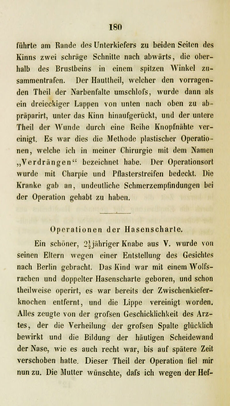 ISO führte am Rande des Unterkiefers zu beiden Seilen des Kinns zwei schräge Schnitte nach abwärts, die ober- halb des Brustbeins in einem spitzen Winkel zu- sammentrafen. Der Hauttheil, welcher den vorragen- den Theil der Narbenfalte umschlofs, wurde dann als ein dreieckiger Lappen von unten nach oben zu ab- präparirt, unter das Kinn hinaufgerückt, und der untere Theil der Wunde durch eine Reihe Knopfnähte ver- einigt. Es war dies die Methode plastischer Operatio- nen, welche ich in meiner Chirurgie mit dem Namen „Verdrängen bezeichnet habe. Der Operationsort wurde mit Charpie und Pflasterslreifen bedeckt. Die Kranke gab an, undeutliche Schmerzempfindungen bei der Operation gehabt zu haben. Operationen der Hasenscharte. Ein schöner, 2yähriger Knabe aus V. wurde von seinen Eltern wegen einer Entstellung des Gesichtes nach Berlin gebracht. Das Kind war mit einem Wolfs- rachen und doppelter Hasenscharte geboren, und schon thedweise operirt, es war bereits der Zwischenkiefer- knochen entfernt, und die Lippe vereinigt worden. Alles zeugte von der grofsen Geschicklichkeit des Arz- tes, der die Verheilung der grofsen Spalte glücklich bewirkt und die Bildung der häutigen Scheidewand der Nase, wie es auch recht war, bis auf spätere Zeit verschoben hatte. Dieser Theil der Operation fiel mir nun zu. Die Mutter wünschte, dafs ich wegen der Hef-