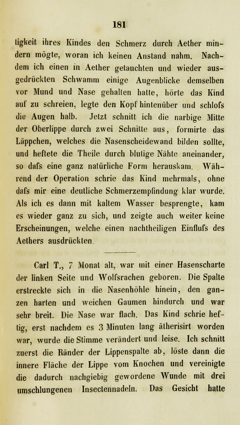 ligkeit ihres Kindes den Schmerz durch Aether min- dern mögte, woran ich keinen Anstand nahm. Nach- dem ich einen in Aether getauchten und wieder aus- gedrückten Schwamm einige Augenblicke demselben vor Mund und Nase gehalten hatte, hörte das Kind auf zu schreien, legte den Kopf hintenüber und schlofs die Augen halb. Jetzt schnitt ich die narbige Mitte der Oberlippe durch zwei Schnitte aus, formirte das Läppchen, welches die Nasenscheidewand bilden sollte, und heftete die Theile durch blutige Nähte aneinander, so dafs eine ganz natürliche Form herauskam. Wäh- rend der Operation schrie das Kind mehrmals, ohne dafs mir eine deutliche Schmerzempfindung klar wurde. Als ich es dann mit kaltem Wasser besprengte, kam es wieder ganz zu sich, und zeigte auch weiter keine Erscheinungen, welche einen nachtheiligen Einflufs des Aethers ausdrückten Carl T., 7 Monat alt, war mit einer Hasenscharte der linken Seite und Wolfsrachen geboren. Die Spalte erstreckte sich in die Nasenhöhle hinein, den gan- zen harten und weichen Gaumen hindurch und war sehr breit. Die Nase war flach. Das Kind schrie hef- tig, erst nachdem es 3 Minuten lang ätherisirt worden war, wurde die Stimme verändert und leise. Ich schnitt zuerst die Ränder der Lippenspalte ab, löste dann die innere Fläche der Lippe vom Knochen und vereinigte die dadurch nachgiebig gewordene Wunde mit drei umschlungenen Insectennadeln. Das Gesicht hatte