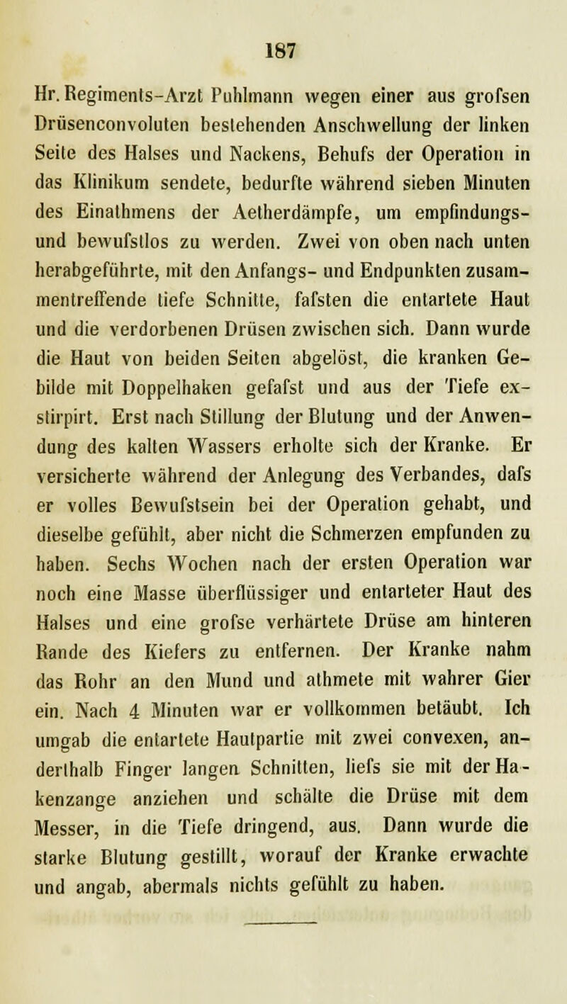 Hr. Regiments-Arzt Puhlmann wegen einer aus grofsen Drüsenconvoluten bestehenden Anschwellung der linken Seite des Halses und Nackens, Behufs der Operation in das Klinikum sendete, bedurfte während sieben Minuten des Einalhmens der Aetherdämpfe, um empfmdungs- und bewufstlos zu werden. Zwei von oben nach unten herabgeführte, mit den Anfangs- und Endpunkten zusam- mentreffende liefe Schnitte, fafsten die entartete Haut und die verdorbenen Drüsen zwischen sich. Dann wurde die Haut von beiden Seiten abgelöst, die kranken Ge- bilde mit Doppelhaken gefafst und aus der Tiefe ex- stirpirt. Erst nach Stillung der Blutung und der Anwen- dung des kalten Wassers erholte sich der Kranke. Er versicherte während der Anlegung des Verbandes, dafs er volles Bewufstsein bei der Operation gehabt, und dieselbe gefühlt, aber nicht die Schmerzen empfunden zu haben. Sechs Wochen nach der ersten Operation war noch eine Masse überflüssiger und entarteter Haut des Halses und eine grofse verhärtete Drüse am hinteren Rande des Kiefers zu entfernen. Der Kranke nahm das Rohr an den Mund und athmete mit wahrer Gier ein. Nach 4 Minuten war er vollkommen betäubt. Ich umgab die entartete Hautpartie mit zwei convexen, an- derthalb Finger Jangen Schnitten, liefs sie mit der Ha- kenzange anziehen und schälte die Drüse mit dem Messer, in die Tiefe dringend, aus. Dann wurde die starke Blutung gestillt, worauf der Kranke erwachte und angab, abermals nichts gefühlt zu haben.