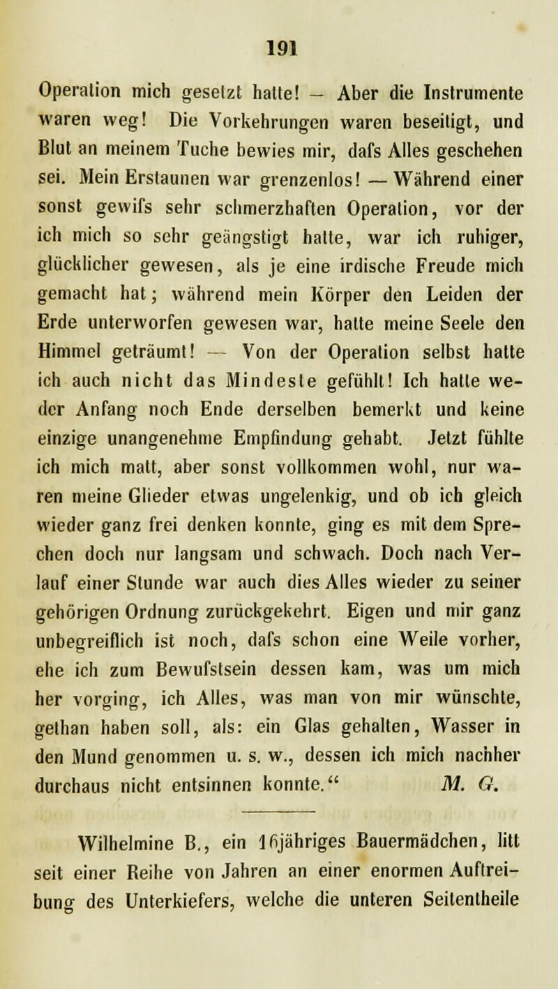 Operation mich gesetzt hatte! - Aber die Instrumente waren weg! Die Vorkehrungen waren beseitigt, und Blut an meinem Tuche bewies mir, dafs Alles geschehen sei. Mein Erstaunen war grenzenlos! — Während einer sonst gevvifs sehr schmerzhaften Operation, vor der ich mich so sehr geängstigt hatte, war ich ruhiger, glücklicher gewesen, als je eine irdische Freude mich gemacht hat; während mein Körper den Leiden der Erde unterworfen gewesen war, hatte meine Seele den Himmel geträumt! — Von der Operation selbst halte ich auch nicht das Mindeste gefühlt! Ich hatte we- der Anfang noch Ende derselben bemerkt und keine einzige unangenehme Empfindung gehabt. Jetzt fühlte ich mich malt, aber sonst vollkommen wohl, nur wa- ren meine Glieder etwas ungelenkig, und ob ich gleich wieder ganz frei denken konnte, ging es mit dem Spre- chen doch nur langsam und schwach. Doch nach Ver- lauf einer Stunde war auch dies Alles wieder zu seiner gehörigen Ordnung zurückgekehrt. Eigen und mir ganz unbegreiflich ist noch, dafs schon eine Weile vorher, ehe ich zum Bewufstsein dessen kam, was um mich her vorging, ich Alles, was man von mir wünschte, gethan haben soll, als: ein Glas gehalten, Wasser in den Mund genommen u. s. w., dessen ich mich nachher durchaus nicht entsinnen konnte. M. G. Wilhelmine B., ein lfijähriges Bauermädchen, litt seit einer Beihe von Jahren an einer enormen Auftrei- buno- des Unterkiefers, welche die unteren Seitentheile