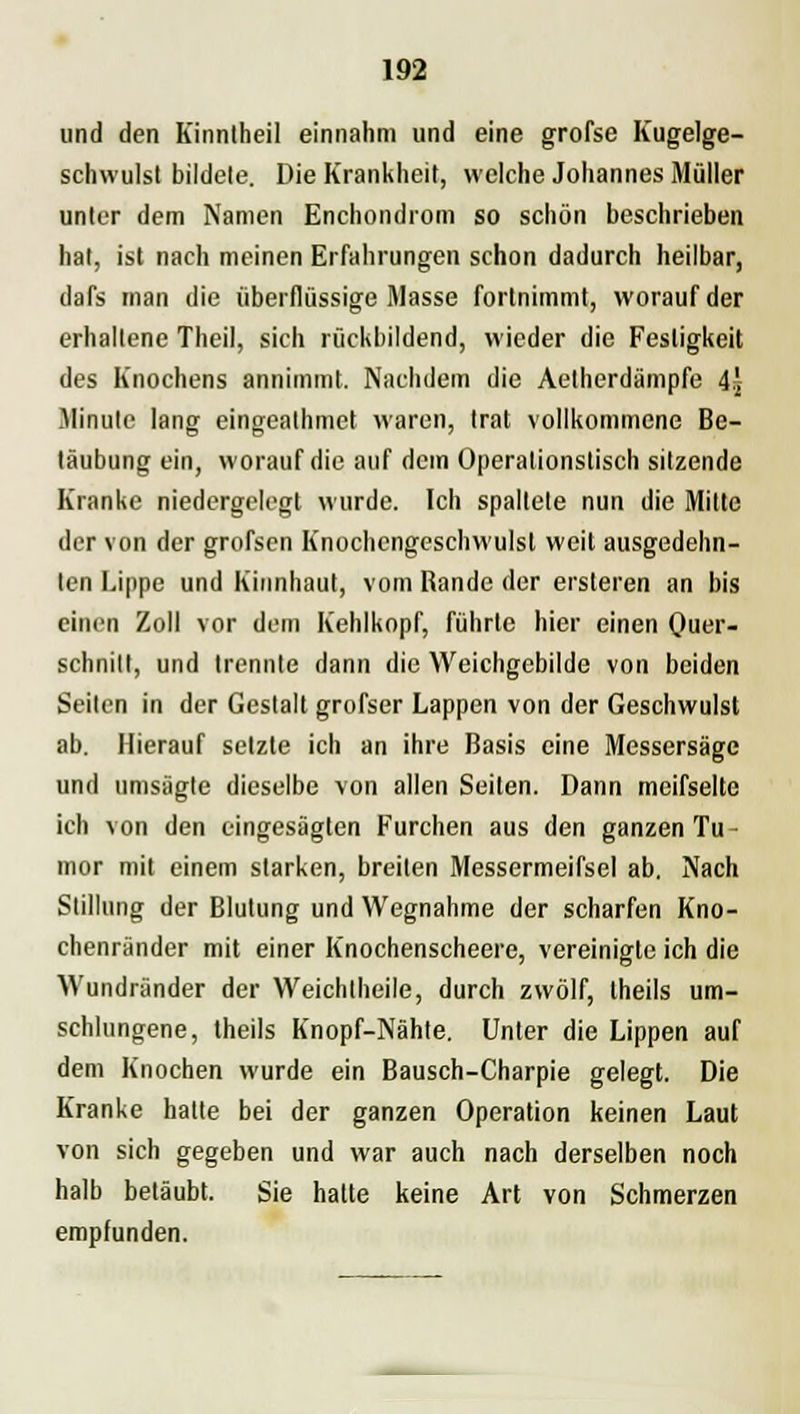 und den Kinntheil einnahm und eine grofse Kugelge- schwulst bildete. Die Krankheit, welche Johannes Müller unter dem Namen Enchondrom so schön beschrieben hat, ist nach meinen Erfahrungen schon dadurch heilbar, dafs man die überflüssige Masse fortnimmt, worauf der erhaltene Theil, sich rückbildend, wieder die Festigkeit des Knochens annimmt. Nachdem die Aelherdämpfe 4\ Minute lang eingeathmet waren, trat vollkommene Be- täubung ein, worauf die auf dem Operationstisch sitzende Kranke niedergelegt wurde. Ich spaltete nun die Mitte der von der grofsen Knochcngeschwulsl weil ausgedehn- ten Lippe und Kinnhaut, vom Rande der ersteren an bis einen Zoll vor dem Kehlkopf, führte hier einen Quer- schnitt, und trennte dann die Weichgebilde von beiden Seilen in der Gestalt grofser Lappen von der Geschwulst ab. Hierauf setzte ich an ihre Basis eine Messersäge und umsägle dieselbe von allen Seiten. Dann meifselte ich von den eingesägten Furchen aus den ganzen Tu- mor mit einem starken, breiten Messermeifsel ab. Nach Stillung der Blutung und Wegnahme der scharfen Kno- chenränder mit einer Knochenscheere, vereinigte ich die Wundiänder der Weichtheile, durch zwölf, theils um- schlungene, theils Knopf-Nähte. Unter die Lippen auf dem Knochen wurde ein Bausch-Charpie gelegt. Die Kranke halte bei der ganzen Operation keinen Laut von sich gegeben und war auch nach derselben noch halb betäubt. Sie hatte keine Art von Schmerzen empfunden.