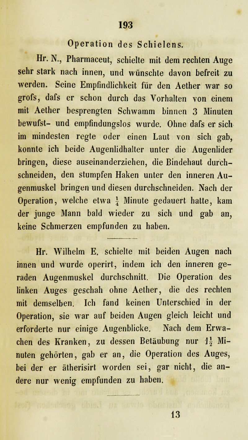 Operation des Schielens. Hr. N., Pharmaceut, schielte mit dem rechten Auge sehr stark nach innen, und wünschte davon befreit zu werden. Seine Empfindlichkeit für den Aether war so grofs, dafs er schon durch das Vorhalten von einem mit Aether besprengten Schwamm binnen 3 Minuten bewufst- und empfindungslos wurde. Ohne dafs er sich im mindesten regte oder einen Laut von sich gab, konnte ich beide Augenlidhalter unter die Augenlider bringen, diese auseinanderziehen, die Bindehaut durch- schneiden, den stumpfen Haken unter den inneren Au- genmuskel bringen und diesen durchschneiden. Nach der Operation, welche etwa \ Minute gedauert hatte, kam der junge Mann bald wieder zu sich und gab an, keine Schmerzen empfunden zu haben. Hr. Wilhelm E. schielte mit beiden Augen nach innen und wurde operirt, indem ich den inneren ge- raden Augenmuskel durchschnitt. Die Operation des linken Auges geschah ohne Aether, die des rechten mit demselben. Ich fand keinen Unterschied in der Operation, sie war auf beiden Augen gleich leicht und erforderte nur einige Augenblicke. Nach dem Erwa- chen des Kranken, zu dessen Betäubung nur \\ Mi- nuten gehörten, gab er an, die Operation des Auges, bei der er ätherisirt worden sei, gar nicht, die an- dere nur wenig empfunden zu haben. 13