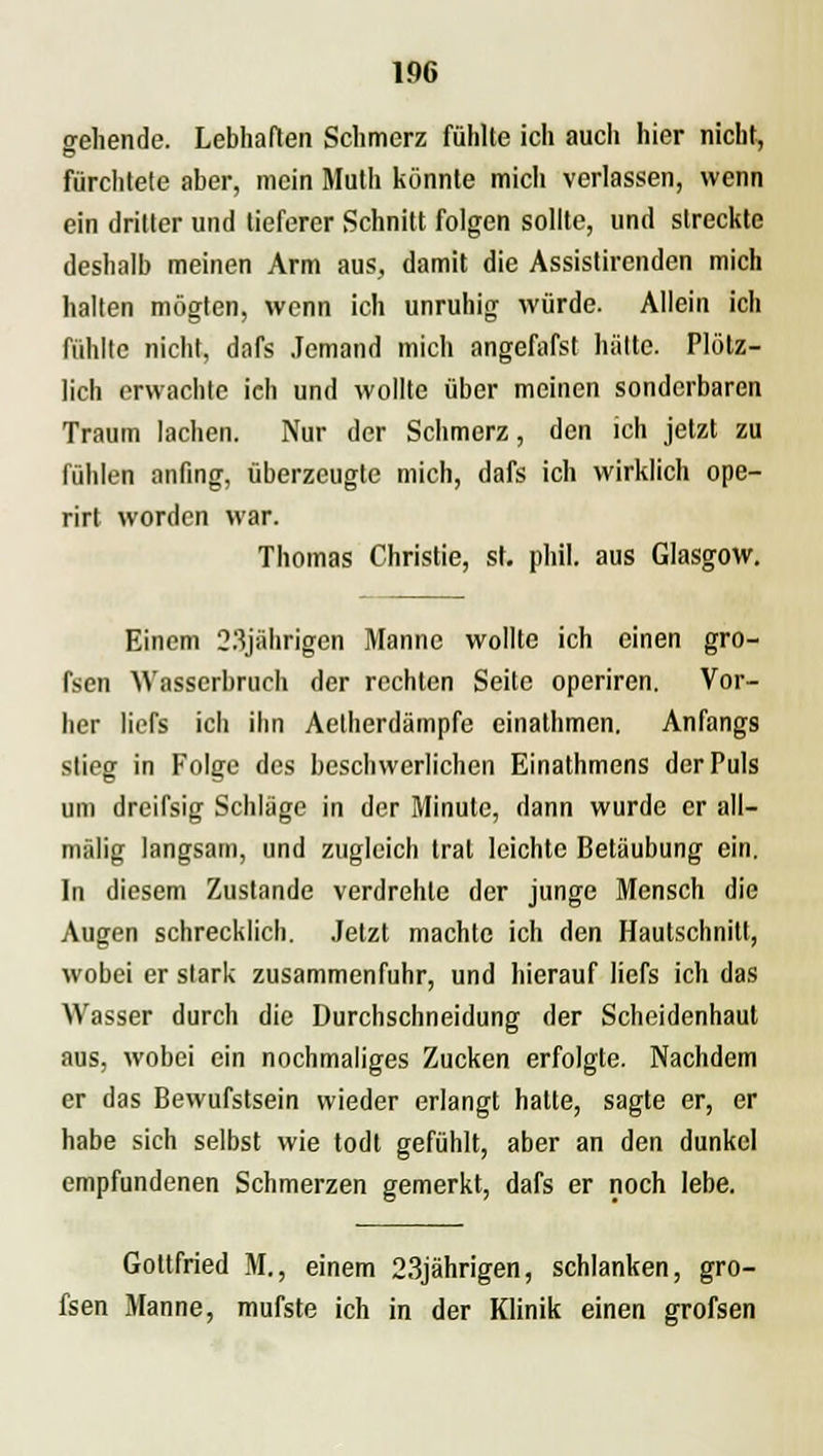 1% gehende. Lebhaften Schmerz fühlte ich auch hier nicht, fürchtete aber, mein Mutli könnte mich verlassen, wenn ein dritter und tieferer Schnitt folgen sollte, und streckte deshalb meinen Arm aus, damit die Assistirenden mich halten mögten, wenn ich unruhig würde. Allein ich fühlte nicht, dafs Jemand mich angefafst hätte. Plötz- lich erwachte ich und wollte über meinen sonderbaren Traum lachen. Nur der Schmerz, den ich jetzt zu fühlen anfing, überzeugte mich, dafs ich wirklich ope- rirt worden war. Thomas Christie, st. phil. aus Glasgow. Einem 23jährigen Manne wollte ich einen gro- fsen Wasserbruch der rechten Seite operiren. Vor- her liefs ich ihn Aetherdämpfe einathmen. Anfangs stieg in Folge des beschwerlichen Einathmens der Puls um dreifsig Schläge in der Minute, dann wurde er all— mälig langsam, und zugleich trat leichte Betäubung ein. In diesem Zustande verdrehte der junge Mensch die Augen schrecklich. Jetzt machte ich den Hautschnitt, wobei er stark zusammenfuhr, und hierauf liefs ich das Wasser durch die Durchschneidung der Scheidenhaut aus, wobei ein nochmaliges Zucken erfolgte. Nachdem er das Bewufstsein wieder erlangt hatte, sagte er, er habe sich selbst wie todt gefühlt, aber an den dunkel empfundenen Schmerzen gemerkt, dafs er noch lebe. Gottfried M., einem 23jährigen, schlanken, gro- fsen Manne, mufste ich in der Klinik einen grofsen