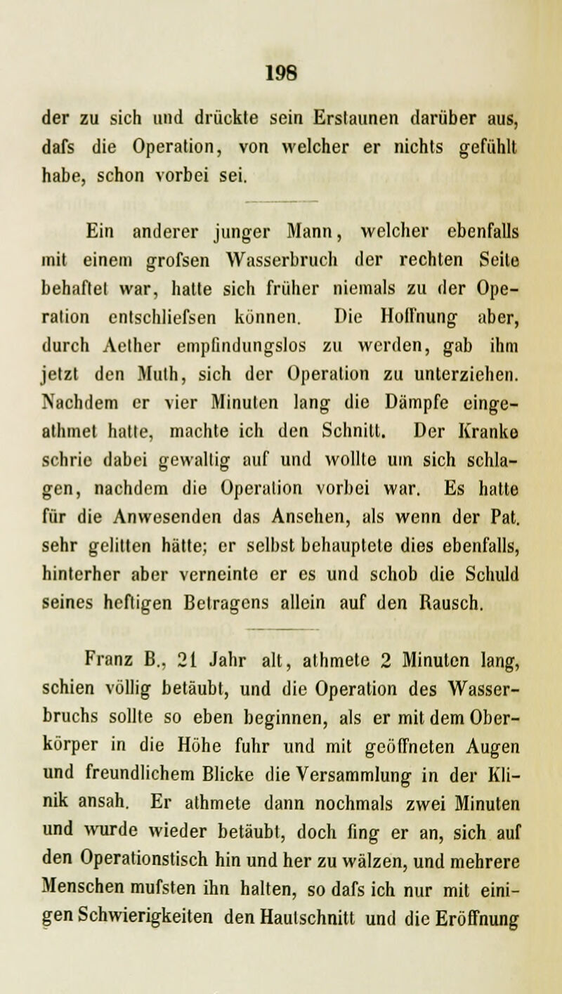 der zu sich and drückte sein Erstaunen darüber aus, dafs die Operation, von welcher er nichts gefühlt habe, schon vorbei sei. Ein anderer junger Mann, welcher ebenfalls mit einem grofsen Wasserbruch der rechten Seite behaftet war, hatte sich früher niemals zu der Ope- ration entschliefsen können. Die Hoffnung aber, durch Aether empfindungslos zu werden, gab ihm jetzt den Muth, sich der Operation zu unterziehen. Nachdem er vier Minuten lang die Dämpfe einge- athmet hatte, machte ich den Schnitt. Der Kranke schrie dabei gewaltig auf und wollte um sich schla- gen, nachdem die Operation vorbei war. Es hatte für die Anwesenden das Ansehen, als wenn der Pat. sehr gelitten hätte; er selbst behauptete dies ebenfalls, hinterher aber verneinte er es und schob die Schuld seines heftigen Betragens allein auf den Rausch. Franz B., 21 Jahr alt, athmete 2 Minuten lang, schien völlig betäubt, und die Operation des Wasser- bruchs sollte so eben beginnen, als er mit dem Ober- körper in die Höhe fuhr und mit geöffneten Augen und freundlichem Blicke die Versammlung in der Kli- nik ansah. Er athmete dann nochmals zwei Minuten und wurde wieder betäubt, doch fing er an, sich auf den Operationstisch hin und her zu wälzen, und mehrere Menschen mufsten ihn halten, so dafs ich nur mit eini- gen Schwierigkeiten den Hautschnitt und die Eröffnung