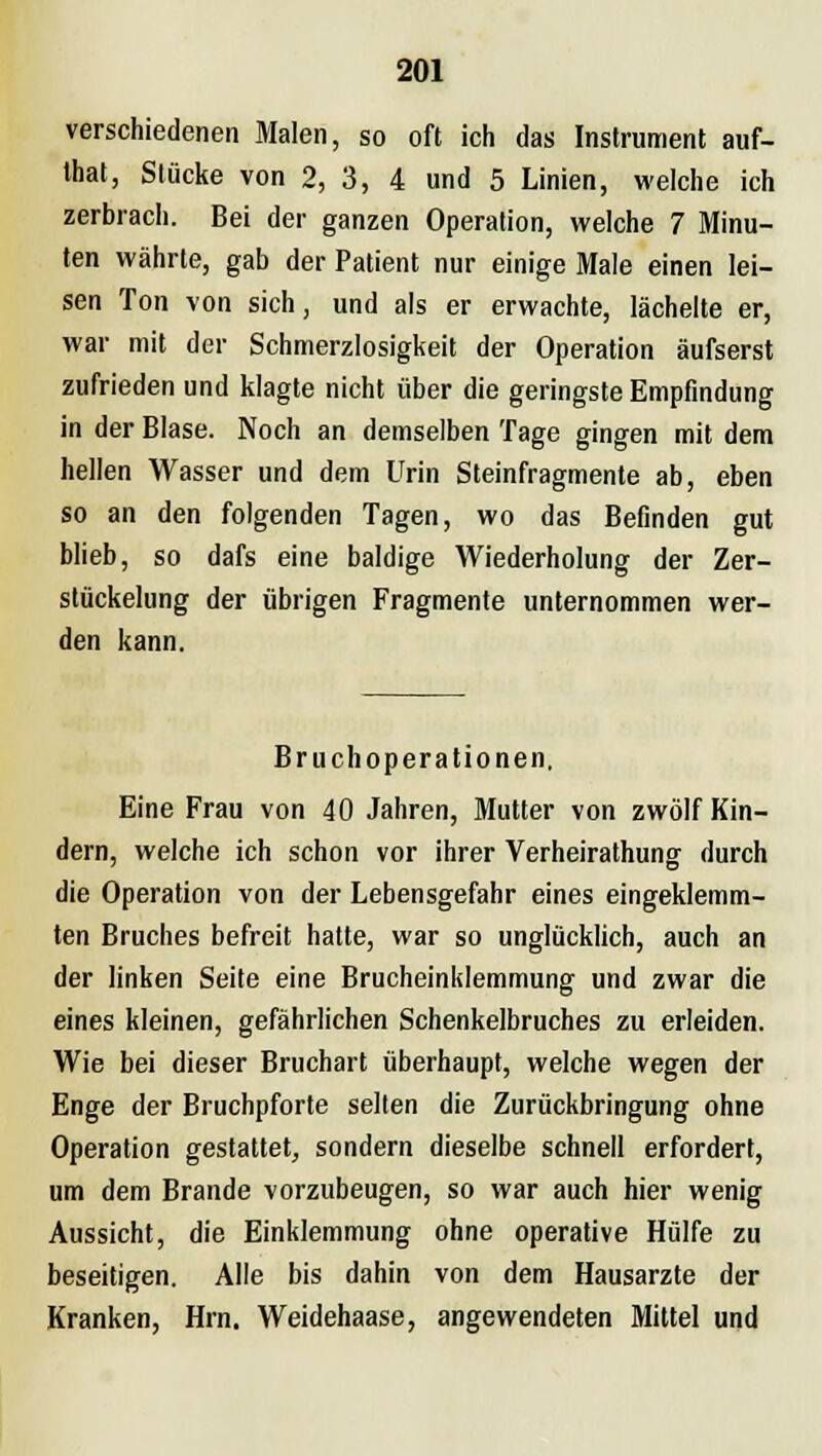 verschiedenen Malen, so oft ich das Instrument auf- that, Stücke von 2, 3, 4 und 5 Linien, welche ich zerbrach. Bei der ganzen Operation, welche 7 Minu- ten währte, gab der Patient nur einige Male einen lei- sen Ton von sich, und als er erwachte, lächelte er, war mit der Schmerzlosigkeit der Operation äufserst zufrieden und klagte nicht über die geringste Empfindung in der Blase. Noch an demselben Tage gingen mit dem hellen Wasser und dem Urin Steinfragmente ab, eben so an den folgenden Tagen, wo das Befinden gut blieb, so dafs eine baldige Wiederholung der Zer- stückelung der übrigen Fragmente unternommen wer- den kann. Bruchoperationen, Eine Frau von 40 Jahren, Mutter von zwölf Kin- dern, welche ich schon vor ihrer Verheirathung durch die Operation von der Lebensgefahr eines eingeklemm- ten Bruches befreit hatte, war so unglücklich, auch an der linken Seite eine Brucheinklemmung und zwar die eines kleinen, gefährlichen Schenkelbruches zu erleiden. Wie bei dieser Bruchart überhaupt, welche wegen der Enge der Bruchpforte selten die Zurückbringung ohne Operation gestattet, sondern dieselbe schnell erfordert, um dem Brande vorzubeugen, so war auch hier wenig Aussicht, die Einklemmung ohne operative Hülfe zu beseitigen. Alle bis dahin von dem Hausarzte der Kranken, Hrn. Weidehaase, angewendeten Mittel und