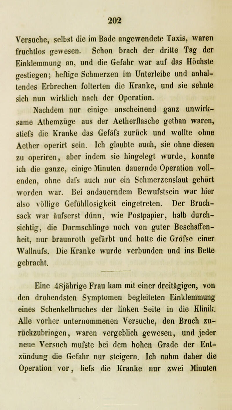 Versuche, selbst die im Bade angewendete Taxis, waren fruchtlos gewesen. Schon brach der dritte Tag der Einklemmung an, und die Gefahr war auf das Höchste gestiegen; heftige Schmerzen im Unterleibe und anhal- tendes Erbrechen folterten dio Kranke, und sie sehnte sich nun wirklich nach der Operation. Nachdem nur einige anscheinend ganz unwirk- same Athemzüge aus der Aelherflasche gethan waren, stiefs die Kranke das Gefäfs zurück und wollte ohne Aelher operirt sein. Ich glaubte auch, sie ohne diesen zu operiren, aber indem sie hingelegt wurde, konnte ich die ganze, einige Minuten dauernde Operation voll- enden, ohne dafs auch nur ein Schmcrzenslaut gehört worden war. Bei andauerndem Bewufstsein war hier also völlige Gefühllosigkeit eingetreten. Der Bruch- sack war äufserst dünn, wie Postpapier, halb durch- sichtig, die Darmschlingc noch von guter Beschaffen- heit, nur braunroth gefärbt und hatte die Gröfse einer Wallnufs. Die Kranke wurde verbunden und ins Bette gebracht. Eine 48jährige Frau kam mit einer dreitägigen, von den drohendsten Symptomen begleiteten Einklemmung eines Schenkelbruches der linken Seite in die Klinik. Alle vorher unternommenen Versuche, den Bruch zu- rückzubringen, waren vergeblich gewesen, und jeder neue Versuch mufste bei dem hohen Grade der Ent- zündung die Gefahr nur steigern. Ich nahm daher die Operation vor, liefs die Kranke nur zwei Minuten