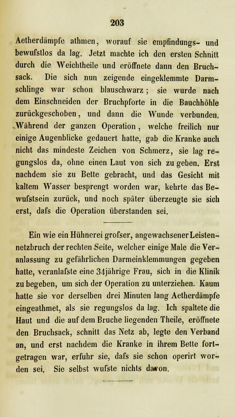 Aetherdämpfe athnien, worauf sie empfmdungs- und bewufstlos da lag. Jetzt machte ich den ersten Schnitt durch die Weichtheile und eröffnete dann den Bruch- sack. Die sich nun zeigende eingeklemmte Darm- schlinge war schon blauschwarz; sie wurde nach dem Einschneiden der Bruchpforte in die Bauchhöhle zurückgeschoben, und dann die Wunde verbunden. .Während der ganzen Operation , welche freilich nur einige Augenblicke gedauert hatte, gab die Kranke auch nicht das mindeste Zeichen von Schmerz, sie lag re- gungslos da, ohne einen Laut von sich zu geben. Erst nachdem sie zu Bette gebracht, und das Gesicht mit kaltem Wasser besprengt worden war, kehrte das Be- wufstsein zurück, und noch später überzeugte sie sich erst, dafs die Operation überstanden sei. Ein wie ein Hühnerei grofser, angewachsener Leisten- netzbruch der rechten Seite, welcher einige Male die Ver- anlassung zu gefährlichen Darmeinklemmungen gegeben hatte, veranlafste eine 34jährige Frau, sich in die Klinik zu begeben, um sich der Operation zu unterziehen. Kaum hatte sie vor derselben drei Minuten lang Aetherdämpfe eingealhmet, als sie regungslos da lag. Ich spaltete die Haut und die auf dem Bruche liegenden Theile, eröffnete den Bruchsack, schnitt das Netz ab, legte den Verband an, und erst nachdem die Kranke in ihrem Bette fort- getragen war, erfuhr sie, dafs sie schon operirt wor- den sei. Sie selbst wufste nichts davon.