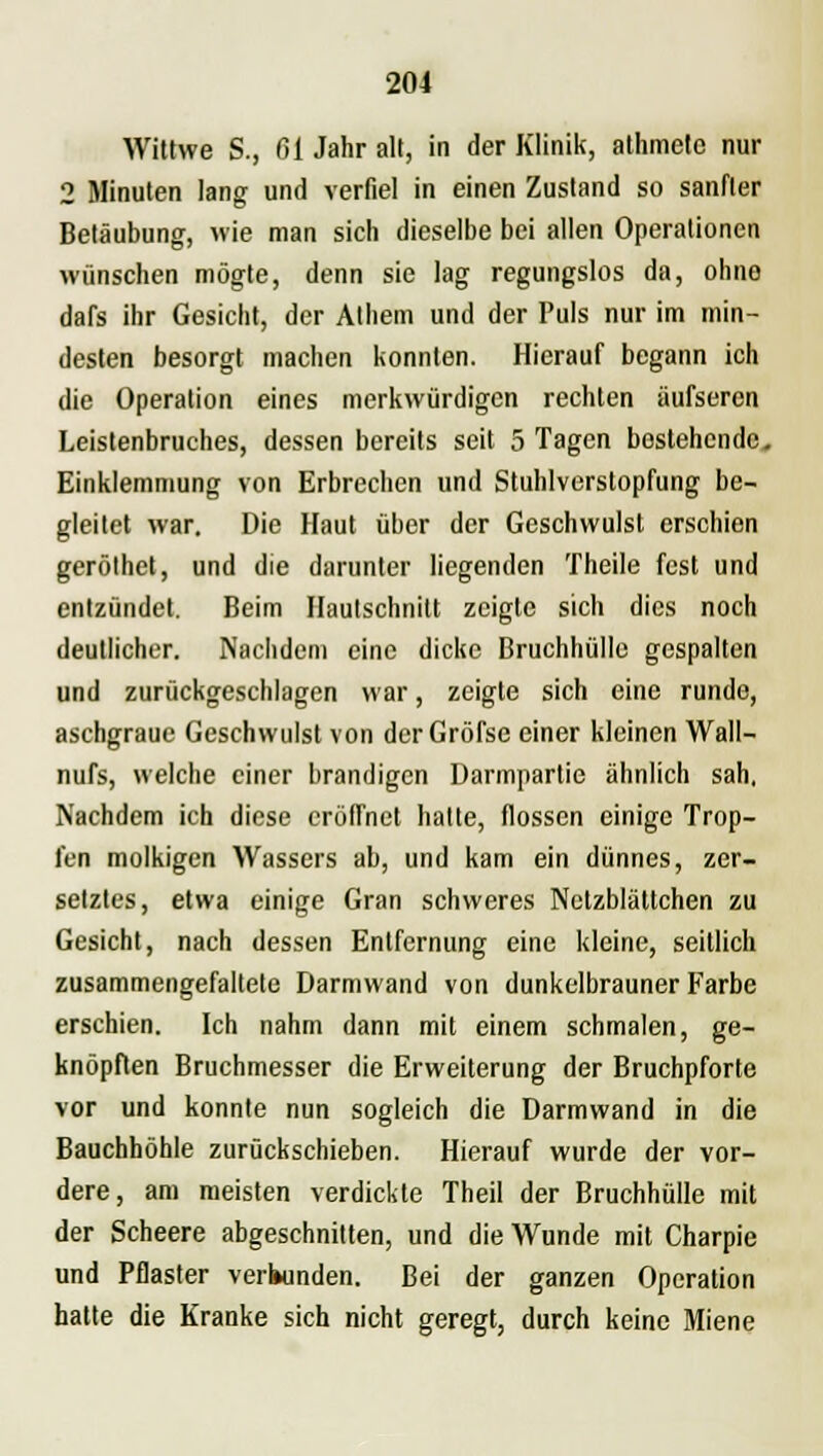 Wittwe S., 61 Jahr alt, in der Klinik, athmete nur 2 Minuten lang und verfiel in einen Zustand so sanfter Betäubung, wie man sich dieselbe bei allen Operationen wünschen mögte, denn sie lag regungslos da, ohne dafs ihr Gesicht, der Athem und der Puls nur im min- desten besorgt machen konnten. Hierauf begann ich die Operation eines merkwürdigen rechten üufsercn Leistenbruches, dessen bereits seit 5 Tagen bestehende. Einklemmung von Erbrechen und Stuhlverstopfung be- gleitet war. Die Haut über der Geschwulst erschien geröthet, und die darunter liegenden Theile fest und entzündet. Beim Hautschnitt zeigte sich dies noch deutlicher. Nachdem eine dicke Bruchhülle gespalten und zurückgeschlagen war, zeigte sich eine runde, aschgraue Geschwulst von derGröfse einer kleinen Wall- nufs, welche einer brandigen Darmpartie ähnlich sah, Nachdem ich diese eröffnet hatte, flössen einige Trop- fen molkigen Wassers ab, und kam ein dünnes, zer- setztes, etwa einige Gran schweres Netzblättchen zu Gesicht, nach dessen Entfernung eine kleine, seitlich zusammengefaltete Darmwand von dunkelbrauner Farbe erschien. Ich nahm dann mit einem schmalen, ge- knöpften Bruchmesser die Erweiterung der Bruchpforte vor und konnte nun sogleich die Darmwand in die Bauchhöhle zurückschieben. Hierauf wurde der vor- dere, am meisten verdickte Theil der Bruchhülle mit der Scheere abgeschnitten, und die Wunde mit Charpie und Pflaster verbunden. Bei der ganzen Operation hatte die Kranke sich nicht geregt, durch keine Miene