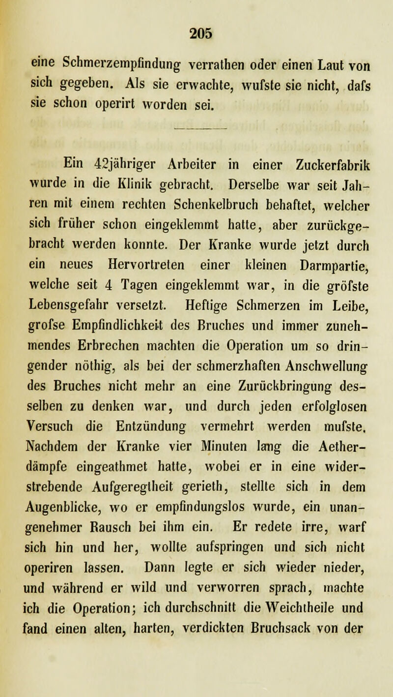 eine Schmerzempfindung verrathen oder einen Laut von sich gegeben. Als sie erwachte, wufste sie nicht, dafs sie schon operirt worden sei. Ein 42jähriger Arbeiter in einer Zuckerfabrik wurde in die Klinik gebracht. Derselbe war seit Jah- ren mit einem rechten Schenkelbruch behaftet, welcher sich früher schon eingeklemmt hatte, aber zurückge- bracht werden konnte. Der Kranke wurde jetzt durch ein neues Hervortreten einer kleinen Darmpartie, welche seit 4 Tagen eingeklemmt war, in die gröfste Lebensgefahr versetzt. Heftige Schmerzen im Leibe, grofse Empfindlichkeit des Bruches und immer zuneh- mendes Erbrechen machten die Operation um so drin- gender nöthig, als bei der schmerzhaften Anschwellung des Bruches nicht mehr an eine Zurückbringung des- selben zu denken war, und durch jeden erfolglosen Versuch die Entzündung vermehrt werden mufste. Nachdem der Kranke vier Minuten lang die Aether- dämpfe eingeathmet hatte, wobei er in eine wider- strebende Aufgeregtheit gerieth, stellte sich in dem Augenblicke, wo er empfindungslos wurde, ein unan- genehmer Bausch bei ihm ein. Er redete irre, warf sich hin und her, wollte aufspringen und sich nicht operiren lassen. Dann legte er sich wieder nieder, und während er wild und verworren sprach, machte ich die Operation; ich durchschnitt die Weichiheile und fand einen alten, harten, verdickten Bruchsack von der