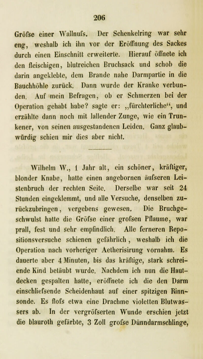 Gröfse einer Wallnufs. Der Schenkelring war sehr eng, weshalb ich ihn vor der Eröffnung des Sackes durch einen Einschnitt erweiterte. Hierauf öffnete ich den fleischigen, blutreichen Bruchsack und schob die darin angeklebte, dem Brande nahe Darmpartie in die Bauchhöhle zurück. Dann wurde der Kranke verbun- den. Auf mein Befragen, ob er Schmerzen bei der Operation gehabt habe? sagte er: „fürchterliche, und erzählte dann noch mit lallender Zunge, wie ein Trun- kener, von seinen ausgestandenen Leiden. Ganz glaub- würdig schien mir dies aber nicht. Wilhelm W., 1 Jahr alt, ein schöner, kräftiger, blonder Knabe, hatte einen angebornen äufseren Lei- stenbruch der rechten Seite. Derselbe war seit 24 Stunden eingeklemmt, und alle Versuche, denselben zu- rückzubringen , vergebens gewesen. Die Bruchge- schwulst halle die Gröfse einer grofsen Pflaume, war prall, fest und sehr empfindlich. Alle ferneren Repo- sitionsversuche schienen gefährlich, weshalb ich die Operation nach vorheriger Aetherisirung vornahm. Es dauerte aber 4 Minuten, bis das kräftige, stark schrei- ende Kind betäubt wurde. Nachdem ich nun die Haut- decken gespalten hatte, eröffnete ich die den Darm einschliefsende Scheidenhaut auf einer spitzigen Rinn- sonde. Es flofs etwa eine Drachme violetten Blutwas- sers ab. In der vergröfserten Wunde erschien jetzt die blauroth gefärbte, 3 Zoll gröfse Dünndarmschlinge,