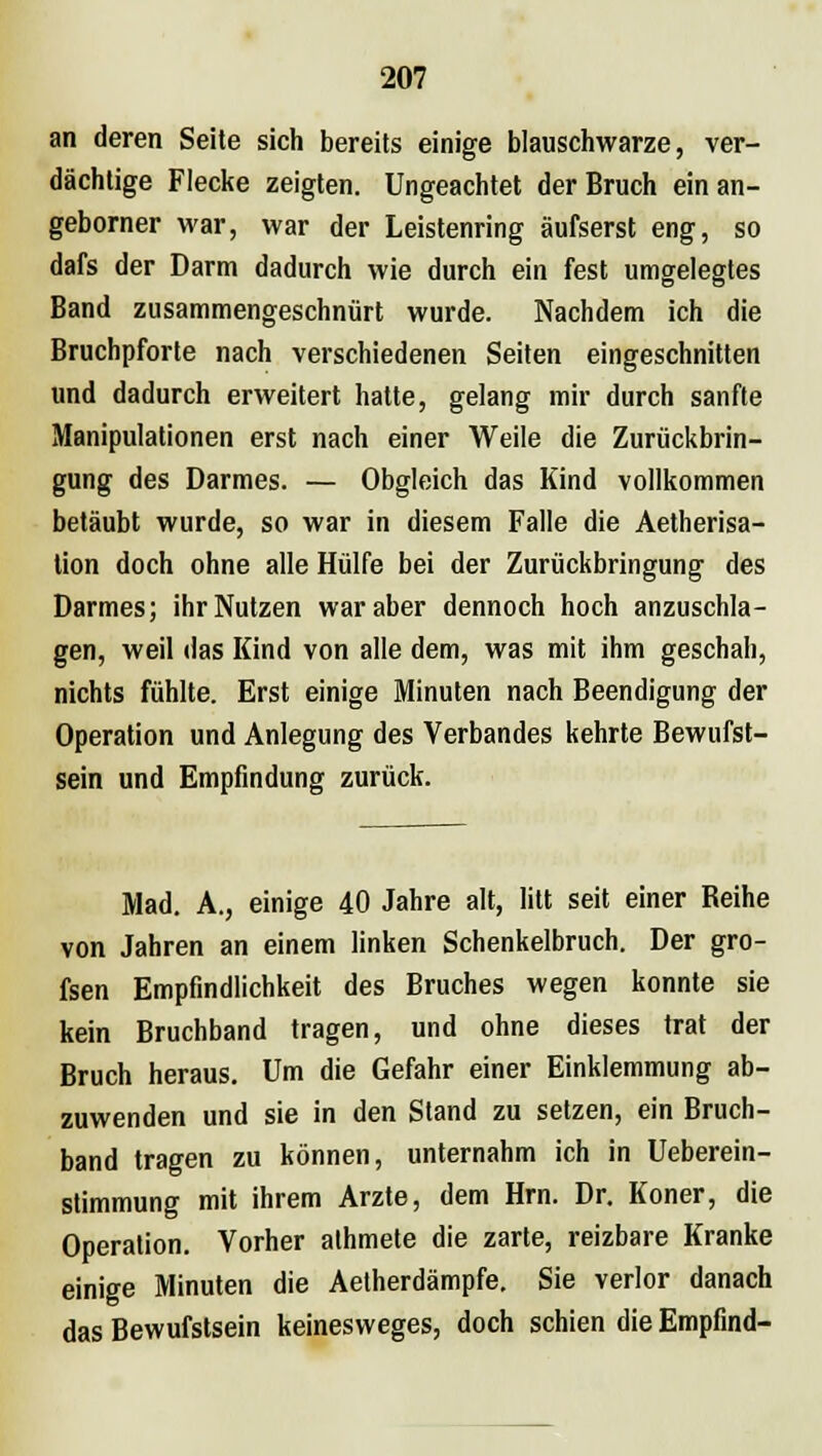 an deren Seite sich bereits einige blauschwarze, ver- dächtige Flecke zeigten. Ungeachtet der Bruch ein an- geborner war, war der Leistenring äufserst eng, so dafs der Darm dadurch wie durch ein fest umgelegtes Band zusammengeschnürt wurde. Nachdem ich die Bruchpforte nach verschiedenen Seiten eingeschnitten und dadurch erweitert hatte, gelang mir durch sanfte Manipulationen erst nach einer Weile die Zurückbrin- gung des Darmes. — Obgleich das Kind vollkommen betäubt wurde, so war in diesem Falle die Aetherisa- tion doch ohne alle Hülfe bei der Zurückbringung des Darmes; ihr Nutzen war aber dennoch hoch anzuschla- gen, weil «las Kind von alle dem, was mit ihm geschah, nichts fühlte. Erst einige Minuten nach Beendigung der Operation und Anlegung des Verbandes kehrte Bewufst- sein und Empfindung zurück. Mad. A., einige 40 Jahre alt, litt seit einer Beihe von Jahren an einem linken Schenkelbruch. Der gro- fsen Empfindlichkeit des Bruches wegen konnte sie kein Bruchband tragen, und ohne dieses trat der Bruch heraus. Um die Gefahr einer Einklemmung ab- zuwenden und sie in den Stand zu setzen, ein Bruch- band tragen zu können, unternahm ich in Ueberein- stimmung mit ihrem Arzte, dem Hrn. Dr. Koner, die Operation. Vorher athmete die zarte, reizbare Kranke einige Minuten die Aetherdämpfe. Sie verlor danach das Bewufstsein keinesweges, doch schien die Empfind-