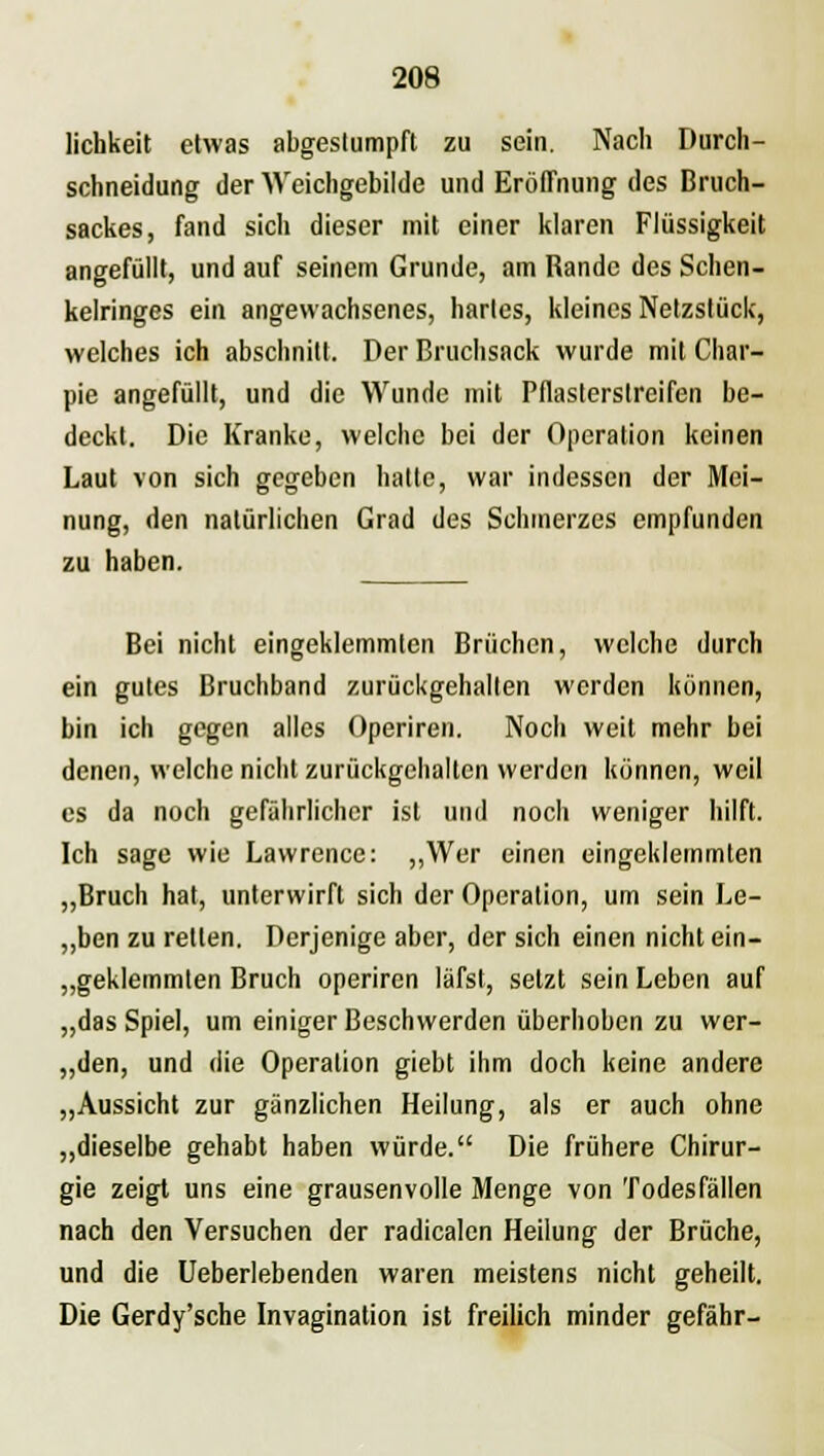 lichkeit etwas abgestumpft zu sein. Nach Durch- schneidung der Weichgebilde und Eröffnung des Bruch- sackes, fand sich dieser mit einer klaren Flüssigkeit angefüllt, und auf seinem Grunde, am Rande des Schen- kelringes ein angewachsenes, hartes, kleines Netzstück, welches ich abschnitt. Der Bruchsack wurde mit Char- pie angefüllt, und die Wunde mit Pflasterstreifen be- deckt. Die Kranke, welche bei der Operation keinen Laut von sich gegeben hatte, war indessen der Mei- nung, den natürlichen Grad des Schmerzes empfunden zu haben. Bei nicht eingeklemmten Brüchen, welche durch ein gutes Bruchband zurückgehalten werden können, bin ich gegen alles Operiren. Noch weit mehr bei denen, welche nicht zurückgehalten werden können, weil es da noch gefährlicher ist und noch weniger hilft. Ich sage wie Lawrence: „Wer einen eingeklemmten „Bruch hat, unterwirft sich der Operation, um sein Le- „ben zu retten. Derjenige aber, der sich einen nicht ein- geklemmten Bruch operiren läfst, setzt sein Leben auf „das Spiel, um einiger Beschwerden überhoben zu wer- „den, und die Operation giebt ihm doch keine andere „Aussicht zur gänzlichen Heilung, als er auch ohne „dieselbe gehabt haben würde. Die frühere Chirur- gie zeigt uns eine grausenvolle Menge von Todesfällen nach den Versuchen der radicalen Heilung der Brüche, und die Ueberlebenden waren meistens nicht geheilt. Die Gerdy'sche Invagination ist freilich minder gefähr-