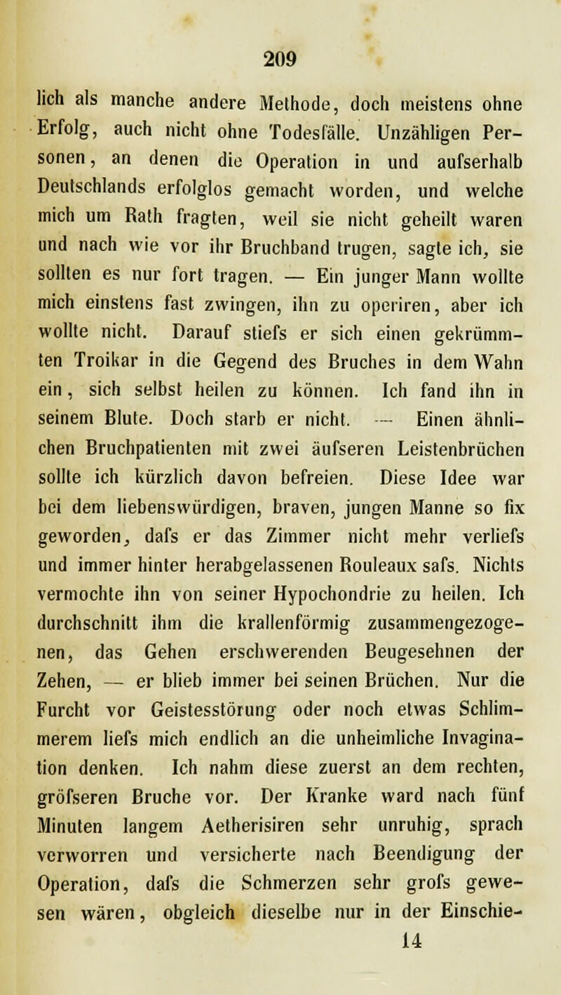 lieh als manche andere Methode, doch meistens ohne Erfolg, auch nicht ohne Todesfälle. Unzähligen Per- sonen, an denen die Operation in und aufserhalb Deutschlands erfolglos gemacht worden, und welche mich um Rath fragten, weil sie nicht geheilt waren und nach wie vor ihr Bruchband trugen, sagte ich, sie sollten es nur fort tragen. — Ein junger Mann wollte mich einstens fast zwingen, ihn zu operiren, aber ich wollte nicht. Darauf stiefs er sich einen gekrümm- ten Troikar in die Gegend des Bruches in dem Wahn ein, sich selbst heilen zu können. Ich fand ihn in seinem Blute. Doch starb er nicht. — Einen ähnli- chen Bruchpatienten mit zwei äufseren Leistenbrüchen sollte ich kürzlich davon befreien. Diese Idee war bei dem liebenswürdigen, braven, jungen Manne so fix geworden, dafs er das Zimmer nicht mehr verliefs und immer hinter herabgelassenen Rouleaux safs. Nichts vermochte ihn von seiner Hypochondrie zu heilen. Ich durchschnitt ihm die krallenförmig zusammengezoge- nen, das Gehen erschwerenden Beugesehnen der Zehen, — er blieb immer bei seinen Brüchen. Nur die Furcht vor Geistesstörung oder noch etwas Schlim- merem liefs mich endlich an die unheimliche Invagina- tion denken. Ich nahm diese zuerst an dem rechten, gröfseren Bruche vor. Der Kranke ward nach fünf Minuten langem Aetherisiren sehr unruhig, sprach verworren und versicherte nach Beendigung der Operation, dafs die Schmerzen sehr grofs gewe- sen wären, obgleich dieselbe nur in der Einschie- 14