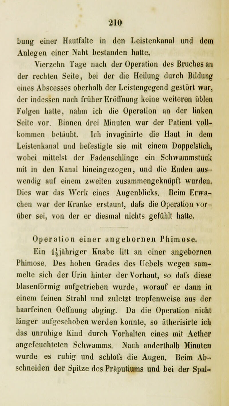 bung einer Hautfalte in den Leislenkanal und dem Anlegen einer Naht bestanden hatte. Vierzehn Tage nach der Operation des Bruches an der rechten Seite, bei der die Heilung durch Bildung eines Abscesses oberhalb der Leistengegend gestört war, der indessen nach früher Eröffnung keine weiteren üblen Folgen halte, nahm ich die Operation an der linken Seite vor. Binnen drei Minuten war der Patient voll- kommen betäubt. Ich invaginirle die Haut in dem Leislenkanal und befestigte sie mit einem Doppelstich, wobei mittelst der Fadenschlinge ein Schwammstück mit in den Kanal hineingezogen, und die Enden aus- wendig auf einem zweiten zusammengeknüpft wurden. Dies war das Werk eines Augenblicks. Beim Erwa- chen war der Kranke erstaunt, dafs die Operation vor- über sei, von der er diesmal nichts gefühlt hatte. Operation einer angebornen Phimose. Ein Ljjähriger Knabe litt an einer angebornen Phimose. Des hohen Grades des Uebels wegen sam- melte sich der Urin hinter der Vorhaut, so dafs diese blasenförmig aufgetrieben wurde, worauf er dann in einem feinen Strahl und zuletzt tropfenweise aus der haarfeinen Oeflnung abging. Da die Operation nicht länger aufgeschoben werden konnte, so ätherisirte ich das unruhige Kind durch Vorhalten eines mit Aether angefeuchteten Schwamms. Nach anderthalb Minuten wurde es ruhig und schlofs die Augen. Beim Ab- schneiden der Spitze des Präputiums und bei der Spal-