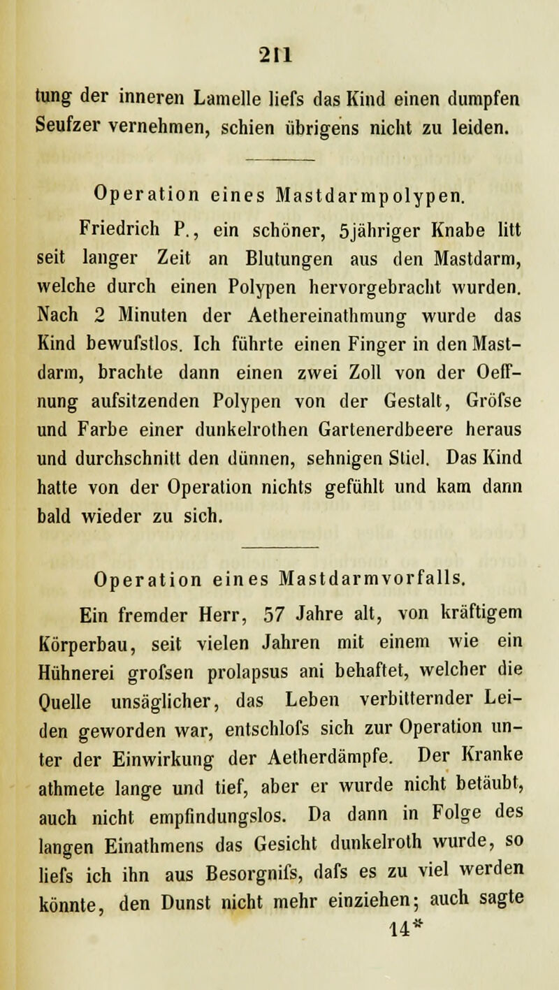 tung der inneren Lamelle liefs das Kind einen dumpfen Seufzer vernehmen, schien übrigens nicht zu leiden. Operation eines Mastdarmpolypen. Friedrich P., ein schöner, 5jähriger Knabe litt seit langer Zeit an Blutungen aus den Mastdarm, welche durch einen Polypen hervorgebracht wurden. Nach 2 Minuten der Aethereinathmung wurde das Kind bewufstlos. Ich führte einen Finger in den Mast- darm, brachte dann einen zwei Zoll von der Oeff- nung aufsitzenden Polypen von der Gestalt, Gröfse und Farbe einer dunkelrothen Gartenerdbeere heraus und durchschnitt den dünnen, sehnigen Stiel. Das Kind hatte von der Operation nichts gefühlt und kam dann bald wieder zu sich. Operation eines Mastdarmvorfalls. Ein fremder Herr, 57 Jahre alt, von kräftigem Körperbau, seit vielen Jahren mit einem wie ein Hühnerei grofsen prolapsus ani behaftet, welcher die Quelle unsäglicher, das Leben verbitternder Lei- den geworden war, entschlofs sich zur Operation un- ter der Einwirkung der Aetherdämpfe. Der Kranke athmete lange und tief, aber er wurde nicht betäubt, auch nicht empfindungslos. Da dann in Folge des langen Einathmens das Gesicht dunkelroth wurde, so liefs ich ihn aus Besorgnifs, dafs es zu viel werden könnte, den Dunst nicht mehr einziehen; auch sagte 14*