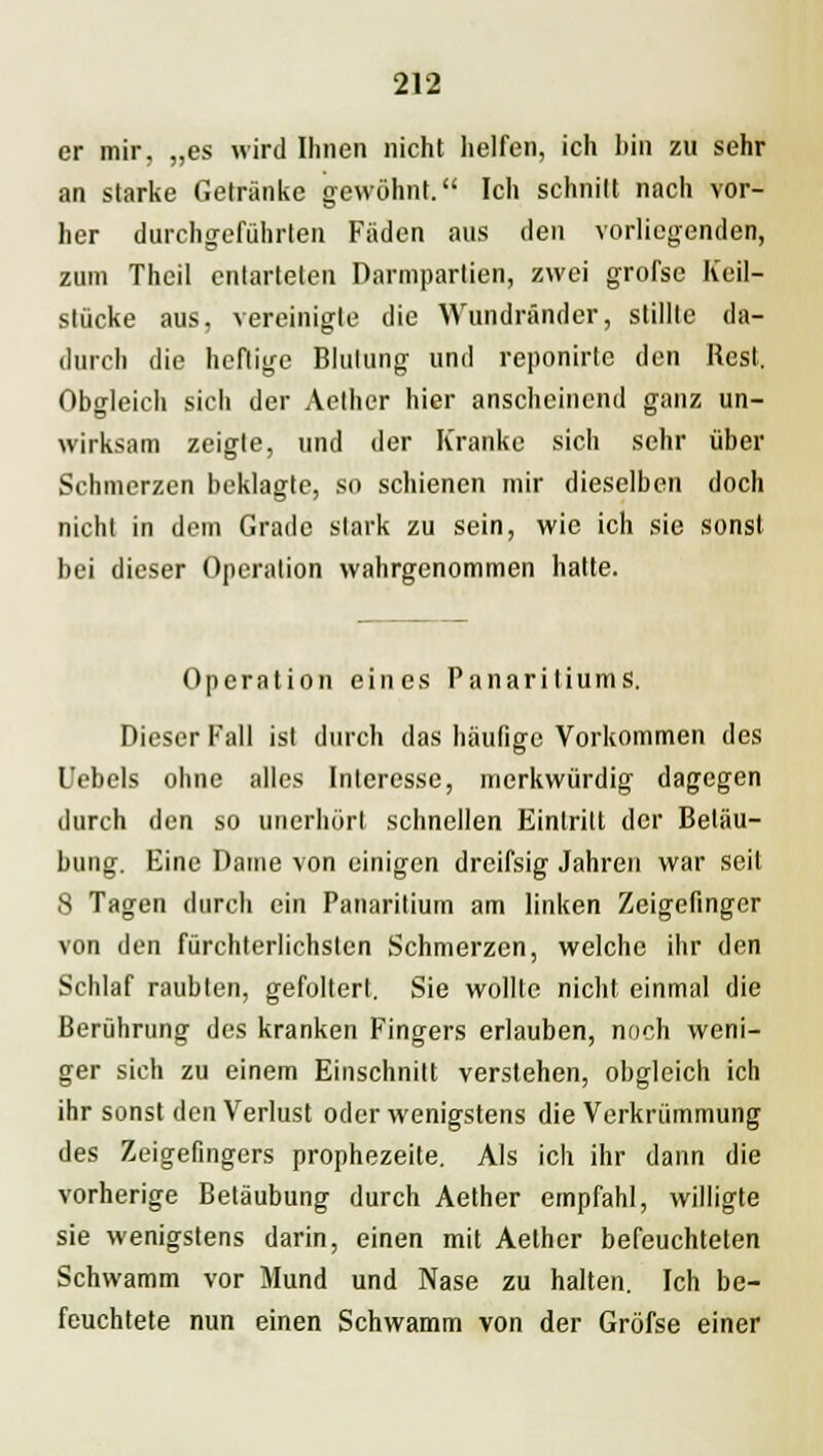 er mir, „es wird Ihnen nicht helfen, ich bin zu sehr an starke Getränke gewöhnt. Ich schnitt nach vor- her durchgeführten Fäden aus den vorliegenden, zum Thcil entarteten Darmpartien, zwei grofse Keil- stücke aus, vereinigte die Wundränder, stillte da- durch die heftige Blutung und reponirte den Rest, Obgleich sich der Aether hier anscheinend ganz un- wirksam zeigte, und der Kranke sich sehr über Schmerzen beklagte, so schienen mir dieselben doch nicht in dem Grade stark zu sein, wie ich sie sonst bei dieser Operation wahrgenommen hatte. Operation eines Panaritiums. Dieser Fall ist durch das häufige Vorkommen des Uebels ohne alles Interesse, merkwürdig dagegen durch den so unerhört schnellen Eintritt der Betäu- bung. Eine Dame von einigen dreifsig Jahren war seit 8 Tagen durch ein Panaritium am linken Zeigefinger von den fürchterlichsten Schmerzen, welche ihr den Schlaf raubten, gefoltert. Sie wollte nicht einmal die Berührung des kranken Fingers erlauben, noch weni- ger sich zu einem Einschnitt verstehen, obgleich ich ihr sonst den Verlust oder wenigstens die Verkrümmung des Zeigefingers prophezeite. Als ich ihr dann die vorherige Betäubung durch Aether empfahl, willigte sie wenigstens darin, einen mit Aether befeuchteten Schwamm vor Mund und Nase zu halten. Ich be- feuchtete nun einen Schwamm von der Gröfse einer