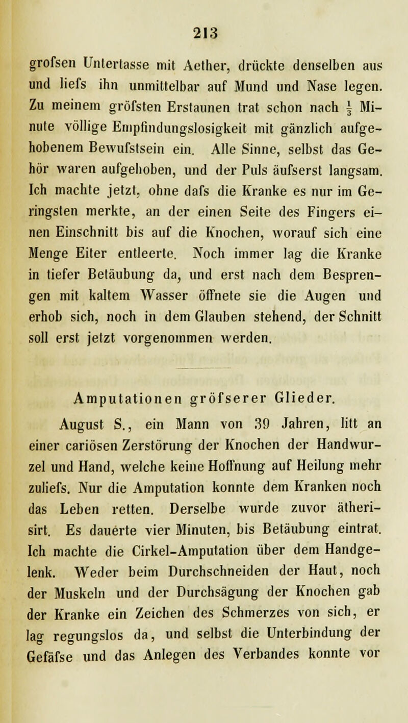 grofsen Untertasse mit Aether, drückte denselben aus und liefs ihn unmittelbar auf Mund und Nase legen. Zu meinem gröfsten Erstaunen trat schon nach \ Mi- nute völlige Empfindungslosigkeit mit gänzlich aufge- hobenem Bewufstsein ein. Alle Sinne, selbst das Ge- hör waren aufgehoben, und der Puls äufserst langsam. Ich machte jetzt, ohne dafs die Kranke es nur im Ge- ringsten merkte, an der einen Seite des Fingers ei- nen Einschnitt bis auf die Knochen, worauf sich eine Menge Eiter entleerte. Noch immer lag die Kranke in tiefer Betäubung da, und erst nach dem Bespren- gen mit kaltem Wasser öffnete sie die Augen und erhob sich, noch in dem Glauben stehend, der Schnitt soll erst jetzt vorgenommen werden. Amputationen gröfserer Glieder. August S.j ein Mann von 39 Jahren, litt an einer cariösen Zerstörung der Knochen der Handwur- zel und Hand, welche keine Hoffnung auf Heilung mehr zuliefs. Nur die Amputation konnte dem Kranken noch das Leben retten. Derselbe wurde zuvor ätheri- sirt. Es dauerte vier Minuten, bis Betäubung eintrat. Ich machte die Cirkel-Amputation über dem Handge- lenk. Weder beim Durchschneiden der Haut, noch der Muskeln und der Durchsägung der Knochen gab der Kranke ein Zeichen des Schmerzes von sich, er lag regungslos da, und selbst die Unterbindung der Gefäfse und das Anlegen des Verbandes konnte vor