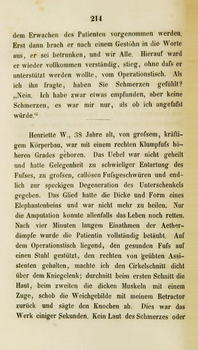 dem Erwachen des Patienten vorgenommen werden. Erst dann brach er nach einem Gestöhn in die Worte aus, er sei betrunken, und wir Alle. Hierauf ward er wieder vollkommen verständig-, stieg, ohne dafs er unterstützt werden wollte, vom Operationstisch. Als ich ihn fragte, haben Sie Schmerzen gefühlt? „Nein. Ich habe zwar etwas empfunden, aber keine Schmerzen, es war mir nur, als ob ich angefafst würde. Henriette VV., 38 Jahre alt, von grofsem, kräfti- gem Körperbau, war mit einem rechten Klumpfufs hö- heren Grades geboren. Das Uebel war nicht geheilt und hatte Gelegenheit zu schwieliger Entartung des Fufscs, zu grofsen, callöscn Fufsgeschwüren und end- lich zur speckigen Degeneration des Unterschenkels gegeben. Das Glied hatte die Dicke und Form eines Elephantenbeins und war nicht mehr zu heilen. Nur die Amputation konnte allenfalls das Leben noch retten. Nach vier Minuten langem Einathmen der Aether- diimpfc wurde die Patientin vollständig betäubt. Auf dem Operationstisch liegend, den gesunden Fufs auf einen Stuhl gestützt, den rechten von geübten Assi- stenten gehalten, machte ich den Cirkelschnitt dicht über dem Kniegelenk; durchniü beim ersten Schnitt die Haut, beim zweiten die dicken Muskeln mit einem Zuge, schob die Weichgebilde mit meinem Retractor zurück und sägte den Knochen ab. Dies war das Werk einiger Sekunden. Kein Laut des Schmerzes oder