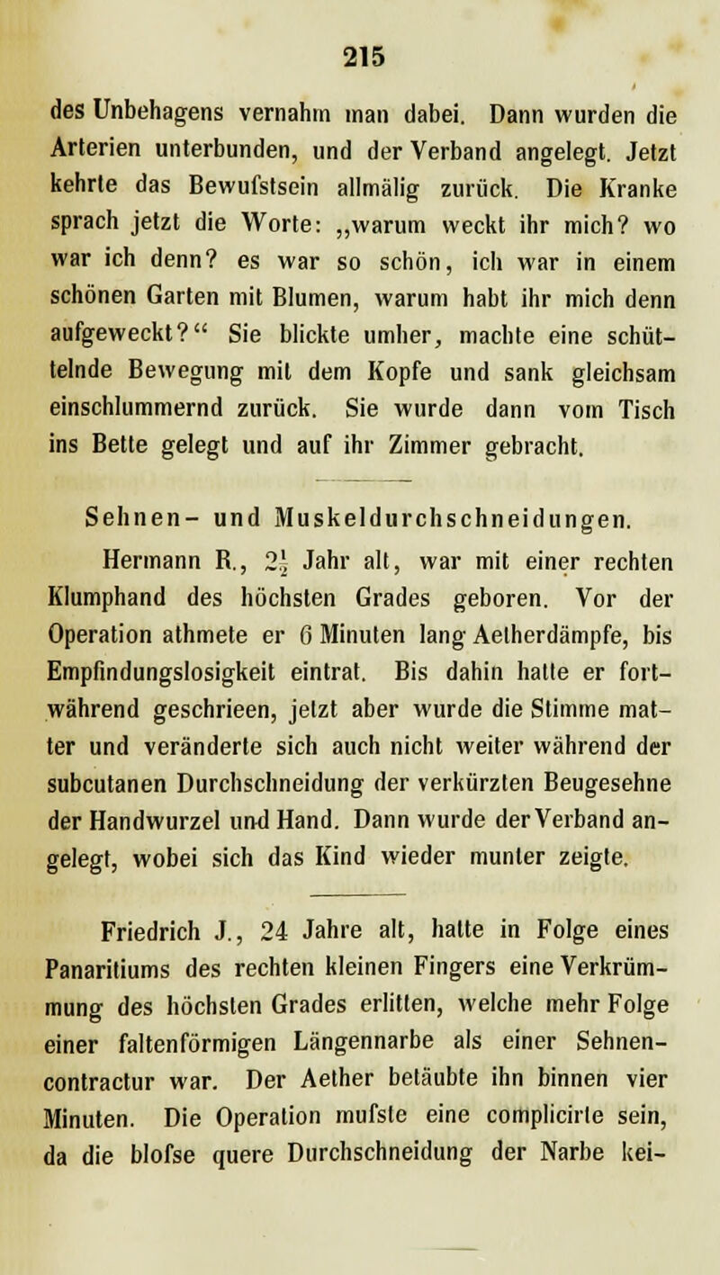 des Unbehagens vernahm man dabei. Dann wurden die Arterien unterbunden, und der Verband angelegt. Jetzt kehrte das Bewufstsein allmälig zurück. Die Kranke sprach jetzt die Worte: „warum weckt ihr mich? wo war ich denn? es war so schön, ich war in einem schönen Garten mit Blumen, warum habt ihr mich denn aufgeweckt? Sie blickte umher, machte eine schüt- telnde Bewegung mit dem Kopfe und sank gleichsam einschlummernd zurück. Sie wurde dann vom Tisch ins Bette gelegt und auf ihr Zimmer gebracht. Sehnen- und Muskeldurchschneidungen. Hermann B., 2J- Jahr alt, war mit einer rechten Klumphand des höchsten Grades geboren. Vor der Operation athmete er 6 Minuten lang Aetherdämpfe, bis Empfindungslosigkeit eintrat. Bis dahin hatte er fort- während geschrieen, jetzt aber wurde die Stimme mat- ter und veränderte sich auch nicht weiter während der subcutanen Durchschneidung der verkürzten Beugesehne der Handwurzel und Hand. Dann wurde der Verband an- gelegt, wobei sich das Kind wieder munter zeigte. Friedrich J., 24 Jahre alt, hatte in Folge eines Panaritiums des rechten kleinen Fingers eine Verkrüm- mung des höchsten Grades erlitten, welche mehr Folge einer falten förmigen Längennarbe als einer Sehnen- contractur war. Der Aether betäubte ihn binnen vier Minuten. Die Operation mufste eine complicirte sein, da die blofse quere Durchschneidung der Narbe kei-