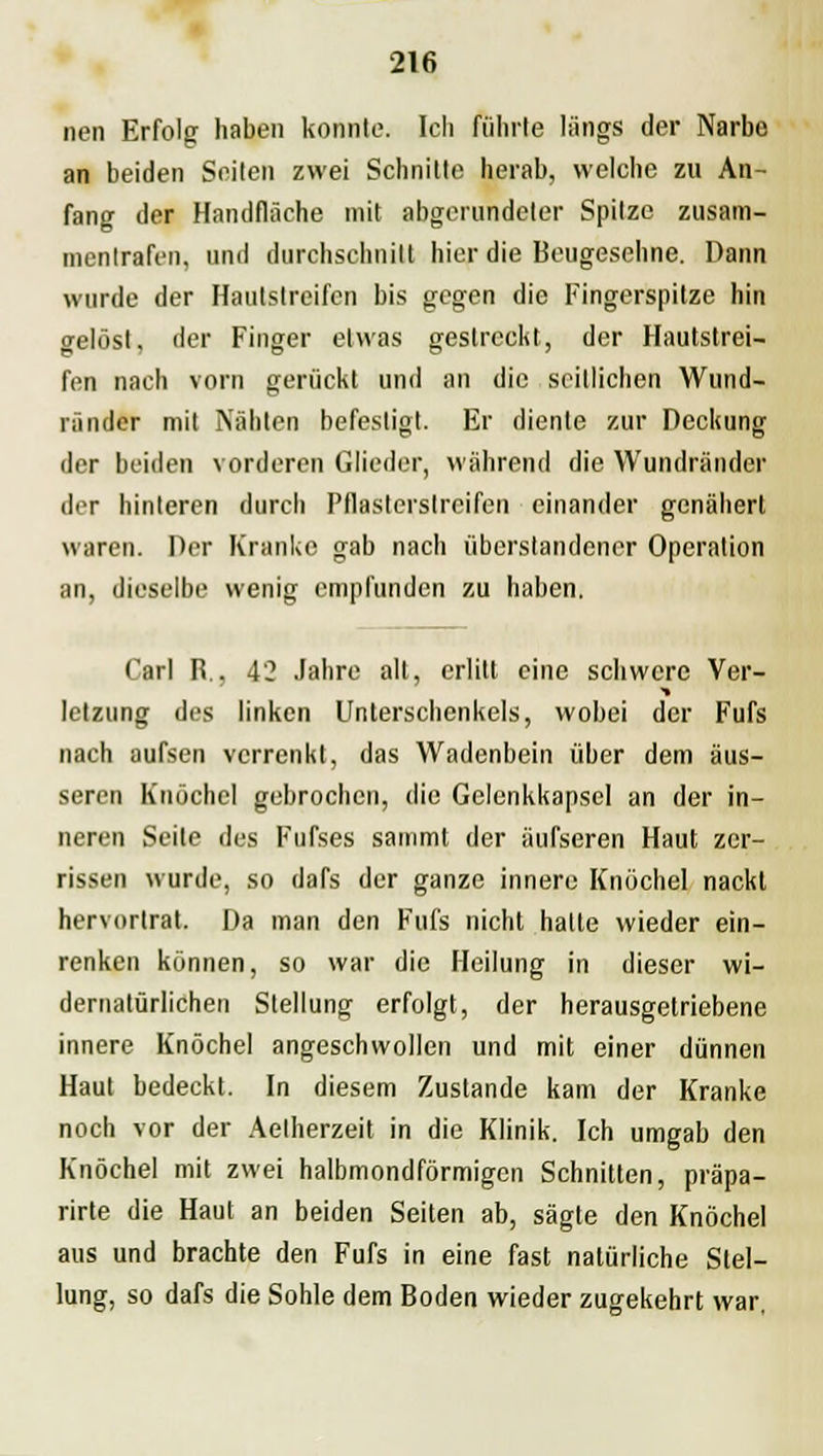 nen Erfolg haben konnte. Ich führte längs der Narbe an beiden Seiten zwei Schnitte herab, welche zu An- fang der Handfläche mit abgerundeter Spitze zusam- mentrafen, und durchschnitt hier die Beugesehne. Dann wurde der Hautstreifen bis gegen die Fingerspitze hin gelöst, der Finger etwas gestreckt, der Hautstrei- fen nach vorn gerückt und an die seitlichen Wund- ränder mit Nähten befestigt. Er diente zur Deckung der beiden vorderen Glieder, während die Wundränder der hinteren durch Pflasterslreifen einander genähert waren. Der Kranke gab nach überstandencr Operation an, dieselbe wenig empfunden zu haben. Carl R., 42 Jahre alt, erlitt eine schwere Ver- letzung des linken Unterschenkels, wobei der Fufs nach aufsen verrenkt, das Wadenbein über dem äus- seren Knöchel gebrochen, die Gelenkkapsel an der in- neren Seite des Fufses sammt der äufseren Haut zer- rissen wurde, so dafs der ganze innere Knöchel nackt hervortrat. Da man den Fufs nicht halte wieder ein- renken können, so war die Heilung in dieser wi- dernatürlichen Stellung erfolgt, der herausgetriebene innere Knöchel angeschwollen und mit einer dünnen Haut bedeckt. In diesem Zustande kam der Kranke noch vor der Aelherzeit in die Klinik. Ich umgab den Knöchel mit zwei halbmondförmigen Schnitten, präpa- rirte die Haut an beiden Seiten ab, sägte den Knöchel aus und brachte den Fufs in eine fast natürliche Stel- lung, so dafs die Sohle dem Boden wieder zugekehrt war,