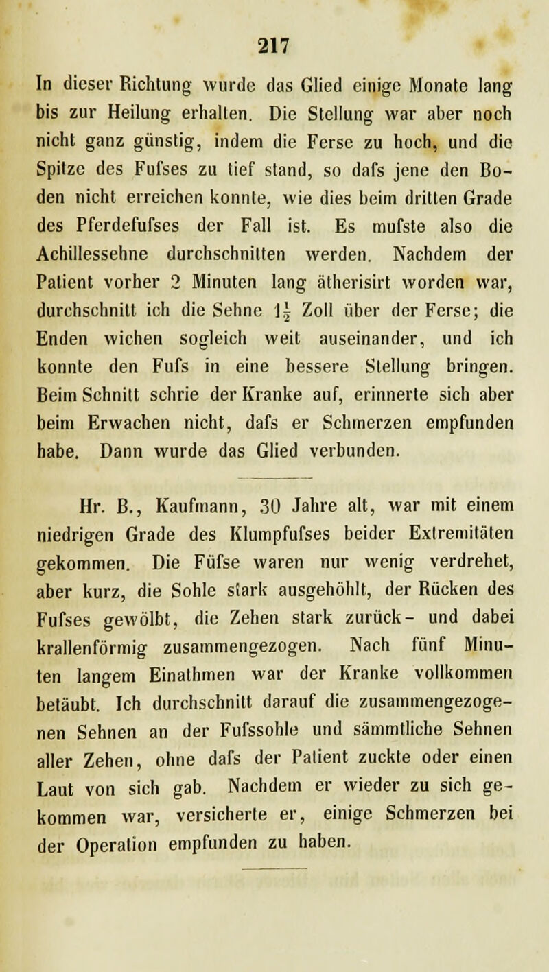 In dieser Richtung wurde das Glied einige Monate lang bis zur Heilung erhalten. Die Stellung war aber noch nicht ganz günstig, indem die Ferse zu hoch, und die Spitze des Fufses zu tief stand, so dafs jene den Bo- den nicht erreichen konnte, wie dies beim dritten Grade des Pferdefufses der Fall ist. Es mufste also die Achillessehne durchschnitten werden. Nachdem der Patient vorher 2 Minuten lang ätherisirt worden war, durchschnitt ich die Sehne \\ Zoll über der Ferse; die Enden wichen sogleich weit auseinander, und ich konnte den Fufs in eine bessere Stellung bringen. Beim Schnitt schrie der Kranke auf, erinnerte sich aber beim Erwachen nicht, dafs er Schmerzen empfunden habe. Dann wurde das Glied verbunden. Hr. B., Kaufmann, 30 Jahre alt, war mit einem niedrigen Grade des Klumpfufses beider Extremitäten gekommen. Die Füfse waren nur wenig verdrehet, aber kurz, die Sohle stark ausgehöhlt, der Rücken des Fufses gewölbt, die Zehen stark zurück- und dabei krallenförmig zusammengezogen. Nach fünf Minu- ten langem Einathmen war der Kranke vollkommen betäubt. Ich durchschnitt darauf die zusammengezoge- nen Sehnen an der Fufssohle und sämmtliche Sehnen aller Zehen, ohne dafs der Patient zuckte oder einen Laut von sich gab. Nachdem er wieder zu sich ge- kommen war, versicherte er, einige Schmerzen bei der Operation empfunden zu haben.