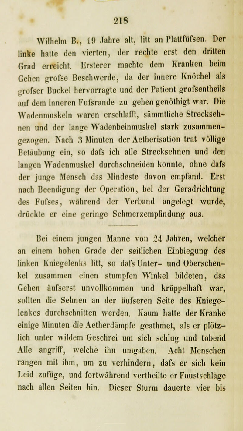 Wilhelm B., 10 Jahre all, lilt an Platlfüfsen. Der linke halle den vierten, der rechte erst den dritten Grad erreicht. Ersterer machte dem Kranken beim Gehen grofse Beschwerde, da der innere Knöchel als grofser Buckel hervorragte und der Patient grofsenlheils auf dem inneren Fufsrande zu gehen genölhigt war. Die Wadenmnskeln waren erschlafft, sämmtliche Streckseh- nen und der lange Wadenbeinmuskel stark zusammen- gezogen. Nach 3 Minuten der Aclherisalion trat völlige Betäubung ein, so dafs ich alle Strecksehnen und den langen Wadenmuskel durchschneiden konnte, ohne dafs der junge Mensch das Mindeste davon empfand. Erst nach Beendigung der Operation, bei der Geradrichtung des Fufses, während der Verband angelegt wurde, drückte er eine geringe Schmerzempfindung aus. Bei einem jungen Manne von 24 Jahren, welcher an einem hohen Grade der seitlichen Einbiegung des linken Kniegelenks litt, so dafs Unter- und Oberschen- kel zusammen einen stumpfen Winkel bildeten, das Gehen äufserst unvollkommen und krüppelhaft war, sollten die Sehnen an der äufseren Seite des Kniege- lenkes durchschnitten werden. Kaum hatte der Kranke einige Minuten die Aetherdämpfe geathmet, als er plötz- lich unter wildem Geschrei um sich schlug und tobend Alle angriff, welche ihn umgaben. Acht Menschen rangen mit ihm, um zu verhindern, dafs er sich kein Leid zufüge, und fortwährend vertheilte er Faustschläge nach allen Seiten hin. Dieser Sturm dauerte vier bis