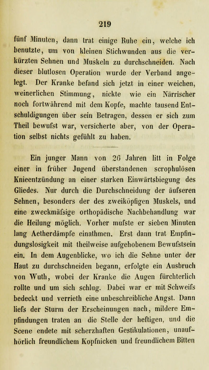 fünf Minuten, dann trat einige Ruhe ein, welche ich benutzte, um von kleinen Stichwunden aus die ver- kürzten Sehnen und Muskeln zu durchschneiden. Nach dieser blutlosen Operation wurde der Verband ange- legt. Der Kranke befand sich jetzt in einer weichen, weinerlichen Stimmung, nickte wie ein Närrischer noch fortwährend mit dem Kopfe, machte tausend Ent- schuldigungen über sein Betragen, dessen er sich zum Theil bewufst war, versicherte aber, von der Opera- tion selbst nichts gefühlt zu haben. Ein junger Mann von 26 Jahren litt in Folge einer in früher Jugend überstandenen scrophulösen Knieentzündung an einer starken Einwärtsbiegung des Gliedes. Nur durch die Durchschneidung der äufseren Sehnen, besonders der des zweiköpfigen Muskels, und eine zweckmäfsige orthopädische Nachbehandlung war die Heilung möglich. Vorher mufste er sieben Minuten lang Aetherdämpfe einathmen. Erst dann trat Empfin- dungslosigkeit mit theilweise aufgehobenem Bewufstsein ein. In dem Augenblicke, wo ich die Sehne unter der Haut zu durchschneiden begann, erfolgte ein Ausbruch von Wuth, wobei der Kranke die Augen fürchterlich rollte und um sich schlug. Dabei war er mit Schweifs bedeckt und verrieth eine unbeschreibliche Angst. Dann liefs der Sturm der Erscheinungen nach, mildere Em- pfindungen traten an die Stelle der heftigen, und die Scene endete mit scherzhaften Gestikulationen, unauf- hörlich freundlichem Kopfnicken und freundlichem Bitten