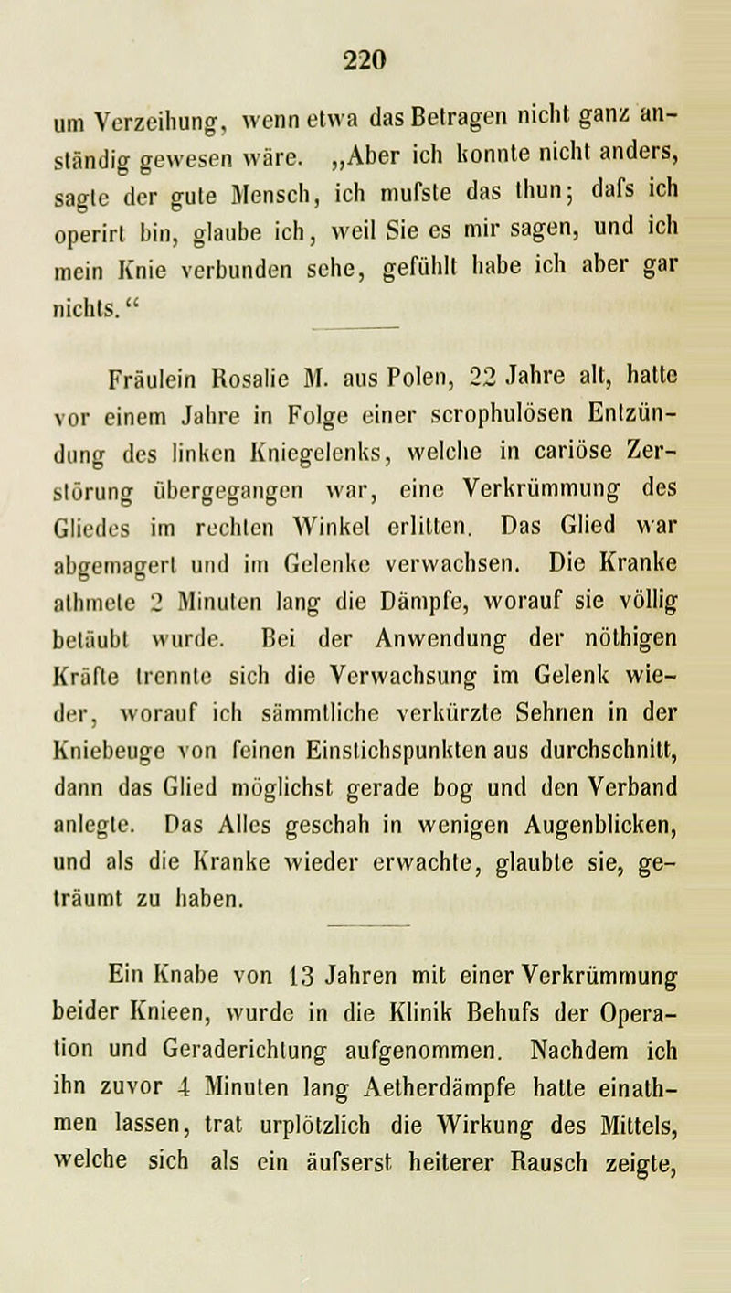 um Verzeihung, wenn etwa das Betragen nicht ganz an- ständig gewesen wäre. „Aber ich konnte nicht anders, sagte der gute Mensch, ich mufste das thun; dafs ich operirt bin, glaube ich, weil Sie es mir sagen, und ich mein Knie verbunden sehe, gefühlt habe ich aber gar nichts. Fräulein Rosalie M. aus Polen, 22 Jahre alt, hatte vor einem Jahre in Folge einer scrophulösen Entzün- dung des linken Kniegelenks, welche in cariöse Zer- störung übergegangen war, eine Verkrümmung des Gliedes im rechten Winkel erlitten. Das Glied war abgemagert und im Gelenke verwachsen. Die Kranke athmete 2 Minuten lang die Dämpfe, worauf sie völlig betäubt wurde. Bei der Anwendung der nöthigen Kräfte trennte sich die Verwachsung im Gelenk wie- der, worauf ich sämmtliche verkürzte Sehnen in der Kniebeuge von feinen Einstichspunkten aus durchschnitt, dann das Glied möglichst gerade bog und den Verband anlegte. Das Alles geschah in wenigen Augenblicken, und als die Kranke wieder erwachte, glaubte sie, ge- träumt zu haben. Ein Knabe von 13 Jahren mit einer Verkrümmung beider Knieen, wurde in die Klinik Behufs der Opera- tion und Geraderichlung aufgenommen. Nachdem ich ihn zuvor 4 Minuten lang Aetherdämpfe hatte einath- men lassen, trat urplötzlich die Wirkung des Mittels, welche sich als ein äufserst heiterer Rausch zeigte,