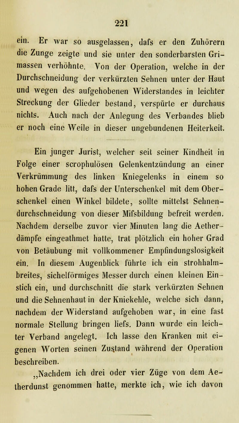 ein. Er war so ausgelassen, dafs er den Zuhörern die Zunge zeigte und sie unter den sonderbarsten Gri- massen verhöhnte. Von der Operation, welche in der Durchschneidung der verkürzten Sehnen unter der Haut und wegen des aufgehobenen Widerstandes in leichter Streckung der Glieder bestand, verspürte er durchaus nichts. Auch nach der Anlegung des Verbandes blieb er noch eine Weile in dieser ungebundenen Heiterkeit. Ein junger Jurist, welcher seit seiner Kindheit in Folge einer scrophulösen Gelenkentzündung an einer Verkrümmung des linken Kniegelenks in einem so hohen Grade litt, dafs der Unterschenkel mit dem Ober- schenkel einen Winkel bildete, sollte mittelst Sehnen- durchschneidung von dieser Mifsbildung befreit werden. Nachdem derselbe zuvor vier Minuten lang die Aether- dämpfe eingeathmet hatte, trat plötzlich ein hoher Grad von Betäubung mit vollkommener Empfindungslosigkeit ein. In diesem Augenblick führte ich ein strohhalm- breites, sichelförmiges Messer durch einen kleinen Ein- slich ein, und durchschnitt die stark verkürzten Sehnen und die Sehnenhaut in der Kniekehle, welche sich dann, nachdem der Widerstand aufgehoben war, in eine fast normale Stellung bringen liefs. Dann wurde ein leich- ter Verband angelegt. Ich lasse den Kranken mit ei- genen Worten seinen Zustand während der Operation beschreiben. ,Nachdem ich drei oder vier Züge von dem Ae- therdunst genommen hatte, merkte ich, wie ich davon