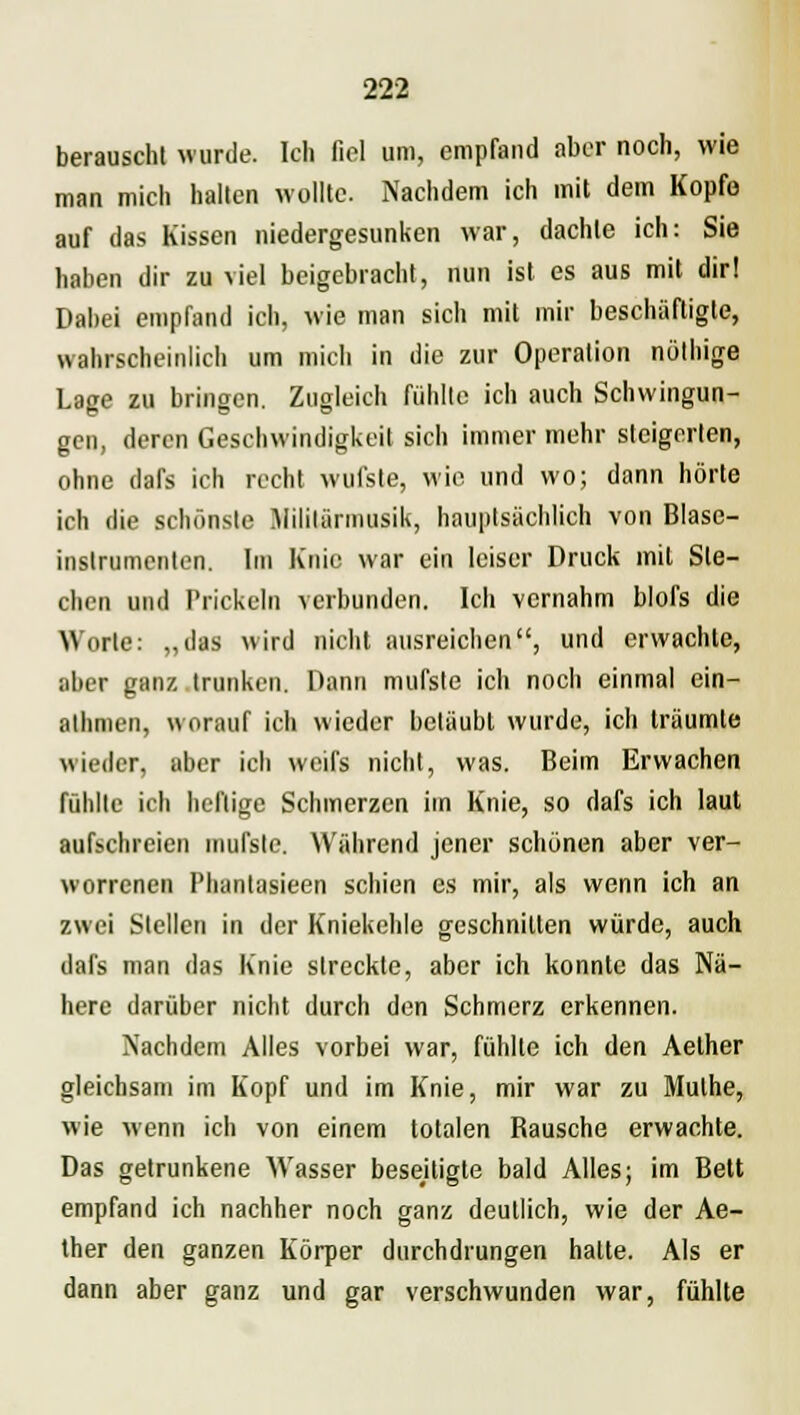 berauscht wurde. Ich fiel um, empfand aber noch, wie man mich hallen wollte. Nachdem ich mit dem Kopfe auf das Kissen niedergesunken war, dachte ich: Sie haben dir zu viel beigebracht, nun ist es aus mit dir! Dabei empfand ich, wie man sich mit mir beschäftigte, wahrscheinlich um mich in die zur Operation nöthige Lage zu bringen. Zugleich fühlte ich auch Schwingun- gen, deren Geschwindigkeit sich immer mehr steigerten, ohne dars ich recht wufste, wie und wo; dann hörte ich die schönste Militärmusik, hauptsächlich von Blase- instrumcnlen. Im Knie war ein leiser Druck mit Ste- chen und Prickeln verbunden. Ich vernahm blofs die Worte: „das wird nicht ausreichen, und erwachte, aber ganz trunken. Dann mufste ich noch einmal ein- athmen, worauf ich wieder betäubt wurde, ich träumte wieder, aber ich weifs nicht, was. Beim Erwachen fühlte ich heftige Schmerzen im Knie, so dafs ich laut aufschreien mufslc. Während jener schönen aber ver- worrenen Pluintasieen schien es mir, als wenn ich an zwei Stellen in der Kniekehle geschnitten würde, auch dafs man das Knie streckte, aber ich konnte das Nä- here darüber nicht durch den Schmerz erkennen. Nachdem Alles vorbei war, fühlte ich den Aether gleichsam im Kopf und im Knie, mir war zu Mulhe, wie wenn ich von einem totalen Rausche erwachte. Das getrunkene Wasser beseitigte bald Alles; im Bett empfand ich nachher noch ganz deutlich, wie der Ae- ther den ganzen Körper durchdrungen halte. Als er dann aber ganz und gar verschwunden war, fühlte