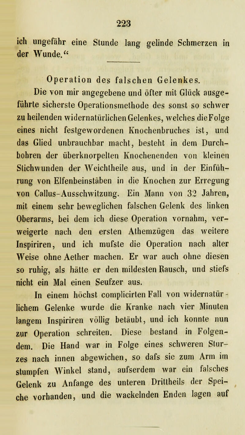 ich ungefähr eine Stunde lang gelinde Schmerzen in der Wunde. Operation des falschen Gelenkes. Die von mir angegebene und öfter mit Glück ausge- führte sicherste Operationsmethode des sonst so schwer zu heilenden widernatürlichen Gelenkes, welches dieFoIge eines nicht festgewordenen Knochenbruches ist, und das Glied unbrauchbar macht, besteht in dem Durch- bohren der überknorpellen Knochenenden von kleinen Stichwunden der Weichtheile aus, und in der Einfüh- rung von Elfenbeinstäben in die Knochen zur Erregung von Callus-Ausschwitzung. Ein Mann von 32 Jahren, mit einem sehr beweglichen falschen Gelenk des linken Oberarms, bei dem ich diese Operation vornahm, ver- weigerte nach den ersten Athemzügen das weitere Inspiriren, und ich mufsle die Operation nach alter Weise ohne Aether machen. Er war auch ohne diesen so ruhig, als hätte er den mildesten Rausch, und stiefs nicht ein Mal einen Seufzer aus. In einem höchst complicirten Fall von widernatür - lichem Gelenke wurde die Kranke nach vier Minuten langem Inspiriren völlig betäubt, und ich konnte nun zur Operation schreiten. Diese bestand in Folgen- dem. Die Hand war in Folge eines schweren Stur- zes nach innen abgewichen, so dafs sie zum Arm im stumpfen Winkel stand, aufserdem war ein falsches Gelenk zu Anfange des unteren Drittheils der Spei- che vorhanden, und die wackelnden Enden lagen auf