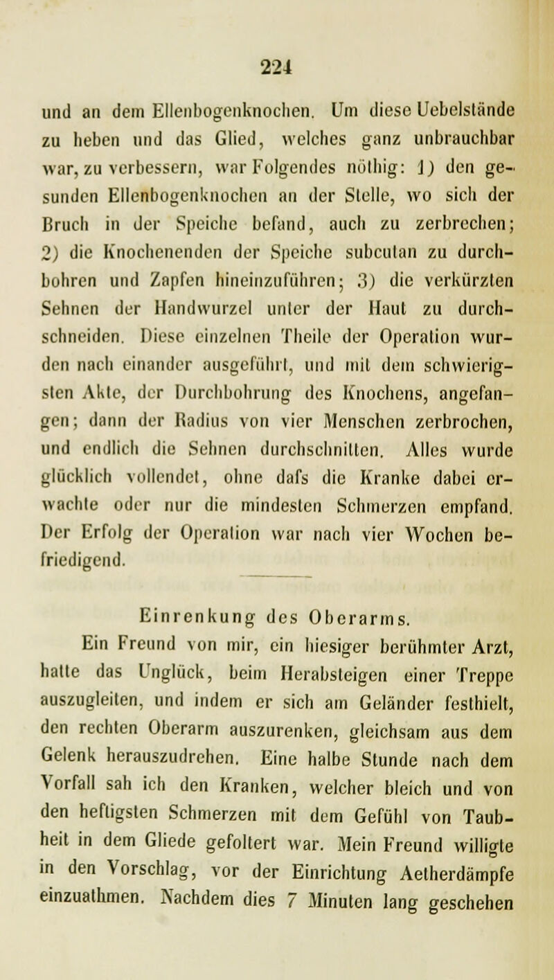 und an dem Ellenbogenknochen, Um diese Uebelslände zu lieben und das Glied, welches ganz unbrauchbar war, zu verbessern, war Folgendes nolbig: j) den ge- sunden Ellenbogenknochen an der Stelle, wo sich der Bruch in der Speiche befand, auch zu zerbrechen; 2) die Knochenenden der Speiche subcutan zu durch- bohren und Zapfen hineinzuführen; 3) die verkürzten Sehnen der Handwurzel unter der Haut zu durch- schneiden. Diese einzelnen Theile der Operation wur- den nach einander ausgeführt, und mit dem schwierig- sten Akte, der Durchbohrung des Knochens, angefan- gen; dann der Radius von vier Menschen zerbrochen, und endlich die Sehnen durchschnitten. Alles wurde glücklich vollendet, ohne dafs die Kranke dabei er- wachte oder nur die mindesten Schmerzen empfand. Der Erfolg der Operation war nach vier Wochen be- friedigend. Einrenkung des Oberarms. Ein Freund von mir, ein hiesiger berühmter Arzt, halte das Unglück, beim Herabsteigen einer Treppe auszugleiten, und indem er sich am Geländer festhielt, den rechten Oberarm auszurenken, gleichsam aus dem Gelenk herauszudrehen. Eine halbe Stunde nach dem Vorfall sah ich den Kranken, welcher bleich und von den heftigsten Schmerzen mit dem Gefühl von Taub- heit in dem Gliede gefoltert war. Mein Freund willigte in den Vorschlag, vor der Einrichtung Aetherdämpfe einzualhmen. Nachdem dies 7 Minuten lang geschehen