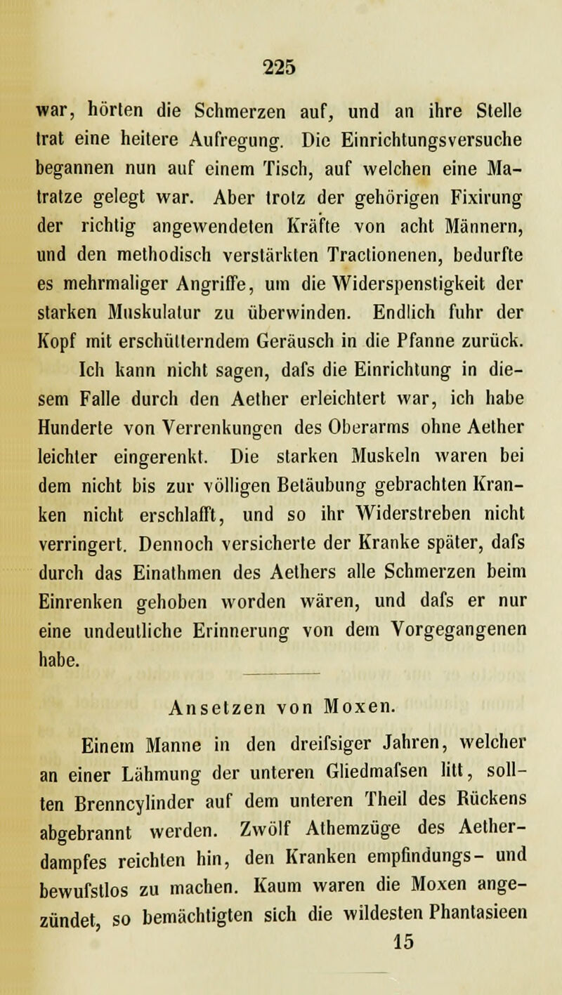 war, hörten die Schmerzen auf, und an ihre Stelle trat eine heitere Aufregung. Die Einrichtungsversuche begannen nun auf einem Tisch, auf welchen eine Ma- tratze gelegt war. Aber trotz der gehörigen Fixirung der richtig angewendeten Kräfte von acht Männern, und den methodisch verstärkten Traclionenen, bedurfte es mehrmaliger Angriffe, um die Widerspenstigkeit der starken Muskulatur zu überwinden. Endlich fuhr der Kopf mit erschütterndem Geräusch in die Pfanne zurück. Ich kann nicht sagen, dafs die Einrichtung in die- sem Falle durch den Aether erleichtert war, ich habe Hunderte von Verrenkungen des Oberarms ohne Aether leichter eingerenkt. Die starken Muskeln waren bei dem nicht bis zur völligen Betäubung gebrachten Kran- ken nicht erschlafft, und so ihr AViderstreben nicht verringert. Dennoch versicherte der Kranke später, dafs durch das Einathmen des Aethers alle Schmerzen beim Einrenken gehoben worden wären, und dafs er nur eine undeutliche Erinnerung von dem Vorgegangenen habe. Ansetzen von Moxen. Einem Manne in den dreifsiger Jahren, welcher an einer Lähmung der unteren Gliedmafsen litt, soll- ten Brenncylinder auf dem unteren Theil des Rückens abgebrannt werden. Zwölf Athemzüge des Aether- dampfes reichten hin, den Kranken empfindungs- und bewufstlos zu machen. Kaum waren die Moxen ange- zündet so bemächtigten sich die wildesten Phantasieen 15