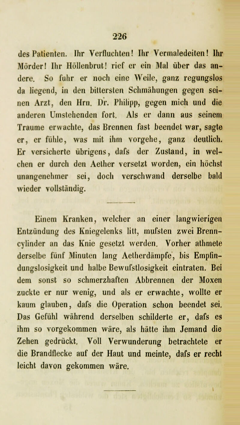 des Patienten. Ihr Verfluchten! Ihr Vermaledeiten! Ihr Mörder! Ihr Höllenbrut! rief er ein Mal über das an- dere. So fuhr er noch eine Weile, ganz regungslos da liegend, in den bittersten Schmähungen gegen sei- nen Arzt, den Hrn. Dr. Philipp, gegen mich und die anderen Umstehenden fort. Als er dann aus seinem Traume erwachte, das Brennen fast beendet war, sagte er, er fühle, was mit ihm vorgehe, ganz deutlich. Er versicherte übrigens, dafs der Zustand, in wel- chen er durch den Aether versetzt worden, ein höchst unangenehmer sei, doch verschwand derselbe bald wieder vollständig. Einem Kranken, welcher an einer langwierigen Entzündung des Kniegelenks litt, mul'sten zwei Brenn- cylinder an das Knie gesetzt werden. Vorher athmete derselbe fünf Minuten lang Aetherdämpfe, bis Empfin- dungslosigkeit und halbe Bewufstlosigkeit eintraten. Bei dem sonst so schmerzhaften Abbrennen der Moxen zuckte er nur wenig, und als er erwachte, wollte er kaum glauben, dafs die Operation schon beendet sei. Das Gefühl während derselben schilderte er, dafs es ihm so vorgekommen wäre, als hätte ihm Jemand die Zehen gedrückt. Voll Verwunderung betrachtete er die Brandflecke auf der Haut und meinte, dafs er recht leicht davon gekommen wäre.