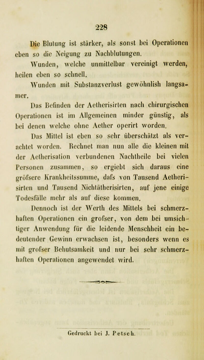 Die Blutung ist stärker, als sonst bei Operationen eben so die Neigung zu Nachblutungen. Wunden, welche unmittelbar vereinigt werden, heilen eben so schnell. Wunden mit Substanzverlust gewöhnlish langsa- mer. Das Befinden der Actherisirten nach chirurgischen Operationen ist im Allgemeinen minder günstig, als bei denen welche ohne Aelher operirt worden. Das Mittel ist eben so sehr überschätzt als ver- achtet worden. Bechnet man nun alle die kleinen mit der Aethcrisation verbundenen Nachtheile bei vielen Personen zusammen, so ergiebt sich daraus eine gröfscre Krankheitssumme, dafs von Tausend Aetheri- sirlen und Tausend Nichlätherisirlcn, auf jene einige Todesfälle mehr als auf diese kommen. Dennoch ist der Werlh des Mittels bei schmerz- haften Operationen ein grofscr, von dem bei umsich- tiger Anwendung für die leidende Menschheil ein be- deutender Gewinn erwachsen ist, besonders wenn es mit grufser Behutsamkeit und nur bei sehr schmerz- haften Operationen angewendet wird. Gedruckt bei J. Petsch.