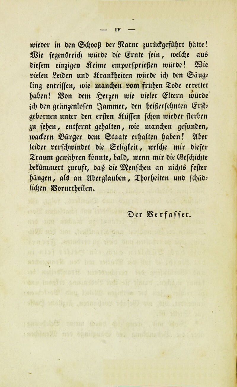 wieber in ben ©d)Ooß ber 9?atur jurücfgefüf^rt i}atte! fSSie fegenöreic^ würbe bie (Stnte fein, weldje au6 biefem einjigen Äeime enn)orf})rießen würbe! SBie »ielen Seiben unb Äranf^eiten würbe id) ben (Saug* fing entriJTen, im mandfjen »om frühen Stöbe errettet ^oben! SSon bem ^erjen wie »ieler (Jltern würbe id) ben gränjenlofen Jammer, ben ^ei^crfe^nten (?rjl< gefcornen unter ben erjlen Äüffen fd)on wieber gerben ju fe^en, entfernt gehalten, vok mannen gefunben, wadfern 53ürger bem (Staate erhalten ^a6en! 2(ber leiber »erf^winbet tie (Seligfeit, welche mir biefer Sraum gewähren fönnte, 6a(b, wenn mir iie ©efdjic^te fcefümmcrt juruft, ba^ bie SWenfdben an nid0 fefter l^ängen, aU an Stberglauben, 5t(>or^eiten unb fd)äb? liefen SJorurt^eifen. ©er aSerfaffer.