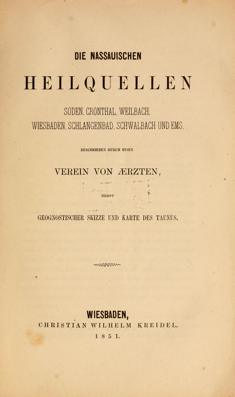 DIE NASSAUISCHEN HEILQUELLEN SODEN, CRONTHAL. WEILBACH. WIESBADEN, SCHLANGENBAD, SCHWALBACH UND EMS, BESCHRIEBEN DURCH EINEN VEEEIN VON .EBZTEN, GEOGNOSTISCHER SKIZZE UND KARTE DES TAUNUS. WuViruvvw WIESBADEN, CHRISTIAN WILHELM KREIDE L.