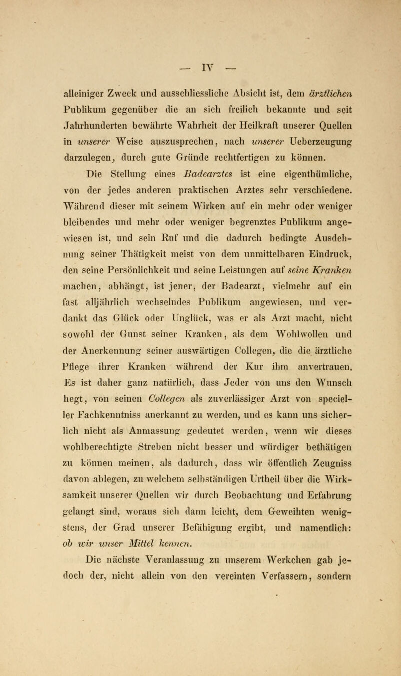 alleiniger Zweck und ausschliessliche Absicht ist, dem ärztlichen Publikum gegenüber die an sich freilich bekannte und seit Jahrhunderten bewährte Wahrheit der Heilkraft unserer Quellen in unserer Weise auszusprechen, nach unserer Ueberzeugung darzulegen, durch gute Gründe rechtfertigen zu können. Die Stellung eines Badearztes ist eine eigenthümliche, von der jedes anderen praktischen Arztes sehr verschiedene. Während dieser mit seinem Wirken auf ein mehr oder weniger bleibendes und mehr oder weniger begrenztes Publikum ange- wiesen ist, und sein Ruf und die dadurch bedingte Ausdeh- nung seiner Thätigkeit meist von dem unmittelbaren Eindruck, den seine Persönlichkeit und seine Leistungen auf seine Kranken machen, abhängt, ist jener, der Badearzt, vielmehr auf ein fast alljährlich wechselndes Publikum angewiesen, und ver- dankt das Glück oder Unglück, was er als Arzt macht, nicht sowohl der Gunst seiner Kranken, als dem Wohlwollen und der Anerkennung seiner auswärtigen Collegen, die die ärztliche Pflege ihrer Kranken während der Kur ihm anvertrauen. Es ist daher ganz natürlich, dass Jeder von uns den Wunsch hegt, von seinen Collegen als zuverlässiger Arzt von specia- ler Fachkenntniss anerkannt zu werden, und es kann uns sicher- lich nicht als Anmassung gedeutet werden, wenn wir dieses wohlberechtigte Streben nicht besser und würdiger bethätigen zu können meinen, als dadurch, dass wir Öffentlich Zeugniss davon ablegen, zu welchem selbständigen Urtheil über die Wirk- samkeit unserer Quellen wir durch Beobachtung und Erfahrung gelangt sind, woraus sich dann leicht, dem Geweihten wenig- stens, der Grad unserer Befähigung ergibt, und namentlich: ob wir unser Mittel kennen. Die nächste Veranlassung zu unserem Werkchen gab je- doch der, nicht allein von den vereinten Verfassern, sondern