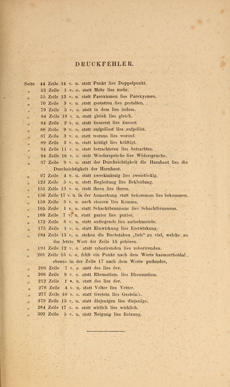 DRUCKFEHLER. Seite 44 53 55 70 79 84 84 86 87 89 94 94 97 97 123 151 156 159 165 168 172 175 184 191 201 206 206 212 276 277 279 284 302 Zeile 14 v. u. statt Punkt lies Doppelpunkt. Zeile 1 y. o. statt Mehr lies mehr. Zeile 13 v. u. statt Paroxismen lies Paroxysmen. Zeile 3 v. u. statt gestatten lies gestalten. . Zeile 5 v. o. statt in dem lies indem. Zeile 18 v. u. statt gleieh lies gleich. Zeile 2 y. u. statt äusserst lies äussert. Zeile 9 v. o. statt aufgelösst lies aufgelöst. Zeile 3 v. o. statt woraus lies worauf. Zeile 3 v. u. statt krätigt lies kräftigt. Zeile 11 v. o. statt betrachteten lies betrachten. Zeile 16 v. o. statt Wiedersprüche lies Widersprüche. Zeile 9 v. o. statt der Durchsichtigkeit die Harnhaut lies die Durchsichtigkeit der Hornhaut. Zeile 4 v. u. statt zweckmässig lies zweistöckig. Zeile 5 v. u. statt Begleitung lies Bekleidung. Zeile 13 v. u. statt ihren lies ihrem. Zeile 17 v. u. in der Anmerkung statt bekommon lies bekommen. Zeile 5 v. u. nach stossen lies Komma. 5 Zeile 1 v. o. statt Schachtbrunnuns lies Schachtbrunnens. Zeile 7 v. u. statt parior lies purior. Zeile 6 v. u. statt aufregende lies aufnehmende. Zeile 1 y. o. statt Einwirkung lies Erstwirkung. Zeile 13 v. o. stehen die Buchstaben ,,li?h zu viel, welche an das letzte Wort der Zeile 15 gehören. Zeile 12 v. o. statt raborirenden lies roborirenden. Zeile 15 v. o. fehlt ein Punkt nach dem Worte haernorrhoidal , ebenso in der Zeile 17 nach dem Worte pudendor. Zeile 7 v. o. statt des lies der. Zeile 9 v, o. statt Rhematism. lies Rheumatism. Zeile 1 t. u. statt des lies der. Zeile 4 v. u. statt Veiter lies Vetter. Zeile 10 v. o. statt Gestein lies Gestein's. Zeile 15 v. u. statt diejenigen lies diejenige. Zeile 17 v. o. statt wirlich lies wirklich. Zeile 5 v. u, statt Neigung lies Reizung.