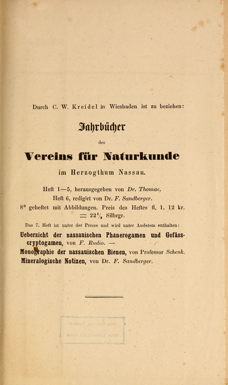 Durch C. W. Kreidel in Wiesbaden ist zu beziehen: $a\)xbnü)tx des Vereins für Naturkunde im Herzogthum Nassau. Heft 1—5, herausgegeben von Dr. Thomae, Heft 6, redigirt von Dr. F. Sandberger. 8° geheftet mit Abbildungen. Preis des Heftes fi. 1. 12 kr. = 22% Silbrgr. Das 7. Heft ist uuter der Presse und wird unter Anderem enthalten: Uebersicht der nassauischen Phanerogamen und Gefäss- cryptogamen, von F. Rudio. — - / Monographie der nassauischen Bienen, von Professor Schenk. Mineralogische Notizen, von Dr. F. Sandberger.