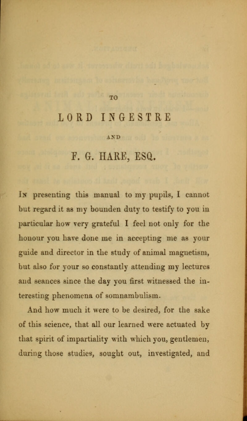 TO LORD IxNGESTRE AND E. G. HARE, ESQ. In presenting this manual to my pupils, I cannot but regard it as my bounden duty to testify to you in particular how very grateful I feel not only for the honour you have done me in accepting me as your guide and director in the study of animal magnetism, but also for your so constantly attending my lectures and seances since the day you first witnessed the in- teresting phenomena of somnambulism. And how much it were to be desired, for the sake of this science, that all our learned were actuated by that spirit of impartiality with which you, gentlemen, during those studies, sought out, investigated, and