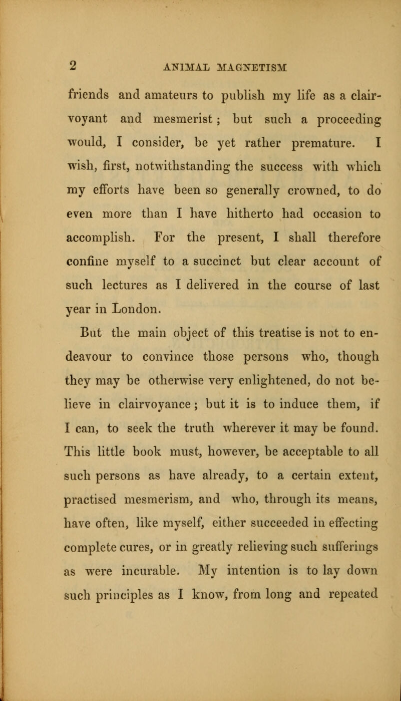 friends and amateurs to publish my life as a clair- voyant and mesmerist; but such a proceeding would, I consider, be yet rather premature. I wish, first, notwithstanding the success with which my efforts have been so generally crowned, to do even more than I have hitherto had occasion to accomplish. For the present, I shall therefore confine myself to a succinct but clear account of such lectures as I delivered in the course of last year in London. But the main object of this treatise is not to en- deavour to convince those persons who, though they may be otherwise very enlightened, do not be- lieve in clairvoyance ; but it is to induce them, if I can, to seek the truth wherever it may be found. This little book must, however, be acceptable to all such persons as have already, to a certain extent, practised mesmerism, and who, through its means, have often, like myself, either succeeded in effecting complete cures, or in greatly relieving such sufferings as were incurable. My intention is to lay down such principles as I know, from long and repeated