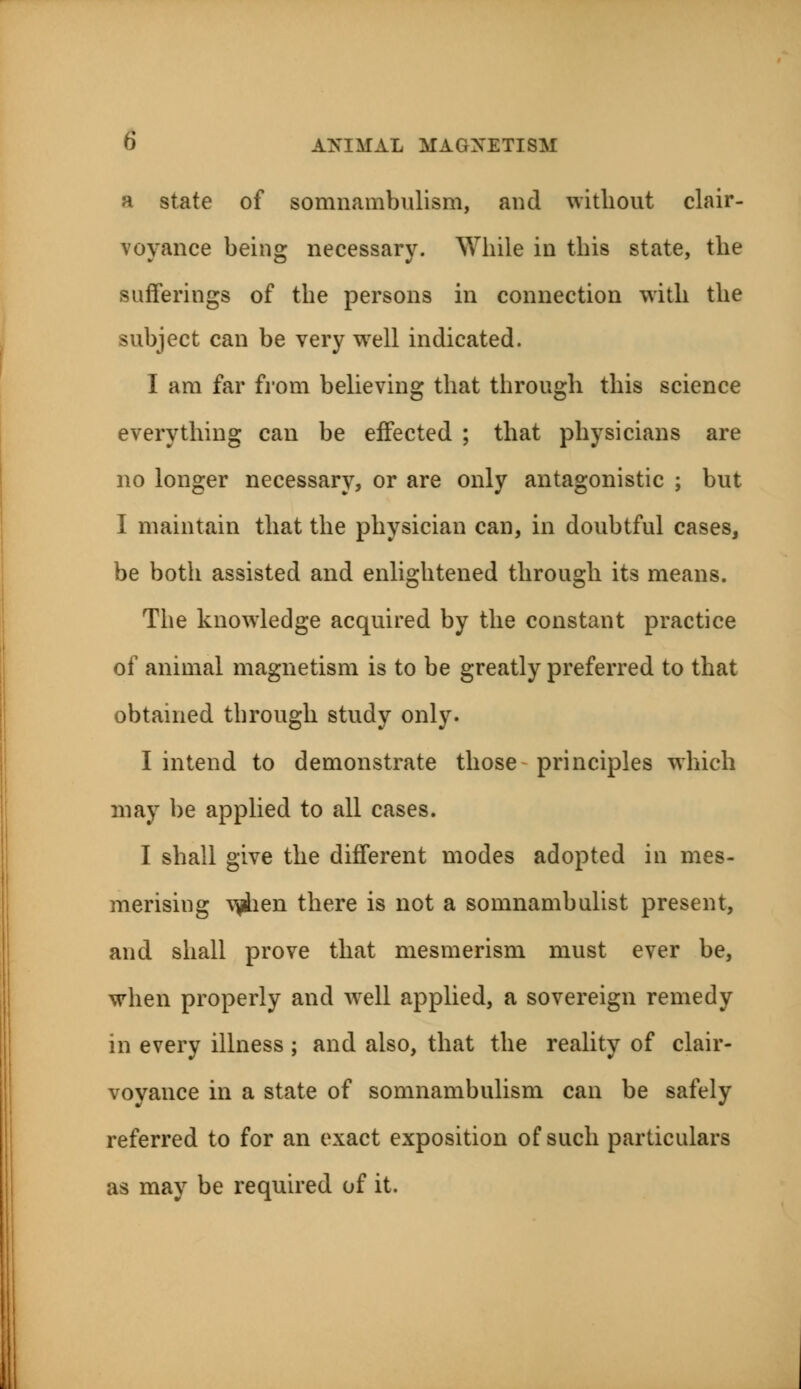 a state of somnambulism, and without clair- voyance being necessary. While in this state, the sufferings of the persons in connection with the subject can be very well indicated. I am far from believing that through this science everything can be effected ; that physicians are no longer necessary, or are only antagonistic ; but I maintain that the physician can, in doubtful cases, be both assisted and enlightened through its means. The knowledge acquired by the constant practice of animal magnetism is to be greatly preferred to that obtained through study only. I intend to demonstrate those principles which may be applied to all cases. I shall give the different modes adopted in mes- merising vfiien there is not a somnambulist present, and shall prove that mesmerism must ever be, when properly and wrell applied, a sovereign remedy in every illness ; and also, that the reality of clair- voyance in a state of somnambulism can be safely referred to for an exact exposition of such particulars as may be required of it.