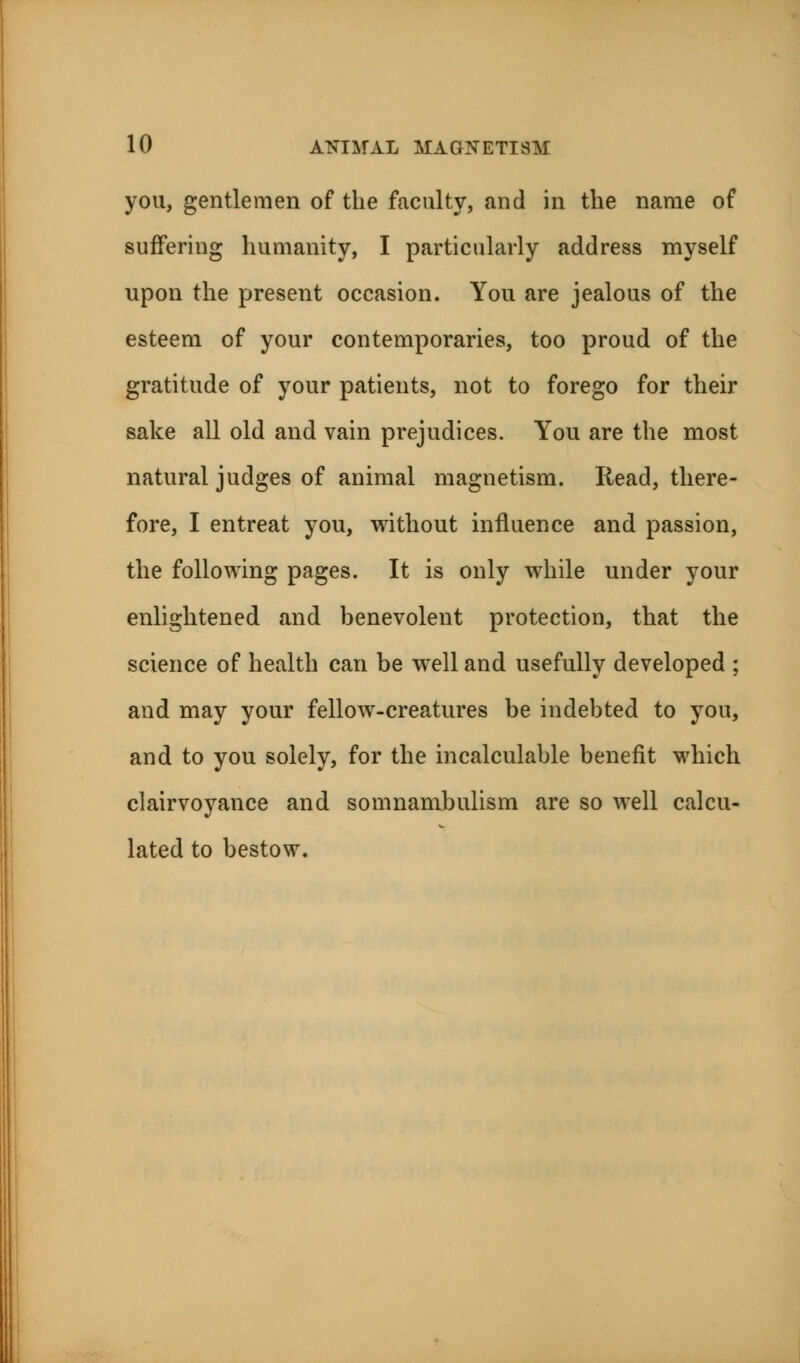 you, gentlemen of the faculty, and in the name of suffering humanity, I particularly address myself upon the present occasion. You are jealous of the esteem of your contemporaries, too proud of the gratitude of your patients, not to forego for their sake all old and vain prejudices. You are the most natural judges of animal magnetism. Read, there- fore, I entreat you, without influence and passion, the following pages. It is only while under your enlightened and benevolent protection, that the science of health can be well and usefully developed ; and may your fellow-creatures be indebted to you, and to you solely, for the incalculable benefit which clairvoyance and somnambulism are so well calcu- lated to bestow.